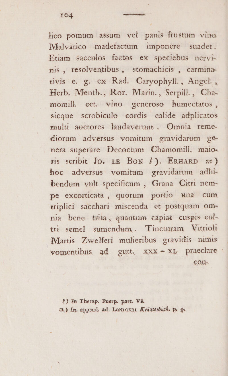 lico pomum assum vel panis frustum vino Malvatico madefactum imponere suadet. Etiam sacculos factos ex speciebus nervi¬ nis , resolventibus , stomachicis , carmina^ tivis e. g. ex Rad. Caryophyll., Angel. , Herb. Menth., Ror. Marin., Serpill., Cha- momill. cet. vino generoso humectatos > sicque scrobiculo cordis calide adplicatos multi auctores laudaverunt . Omnia reme¬ diorum adversus vomitum gravidarum ge¬ nera superare Decoctum Chamomill. maio¬ ris scribit Jo. LE Bon /). Erhard m) hoc adversus vomitum gravidarum adhi¬ bendum vult specificum , Grana Citri nem¬ pe excorticata , quorum portio una cum triplici sacchari miscenda et postquam om¬ nia bene trita, quantum capiat cuspis cul¬ tri semel sumendum. Tincturam Vitrioh Martis Zwelferi mulieribus gravidis nimis vomentibus ^d gutt». xxx - XL praeclare con= I) In Therap. I?uerp. pare. VI. J».) In. appsnd* ad* Lqi^iceri Kriitteebutk. gv