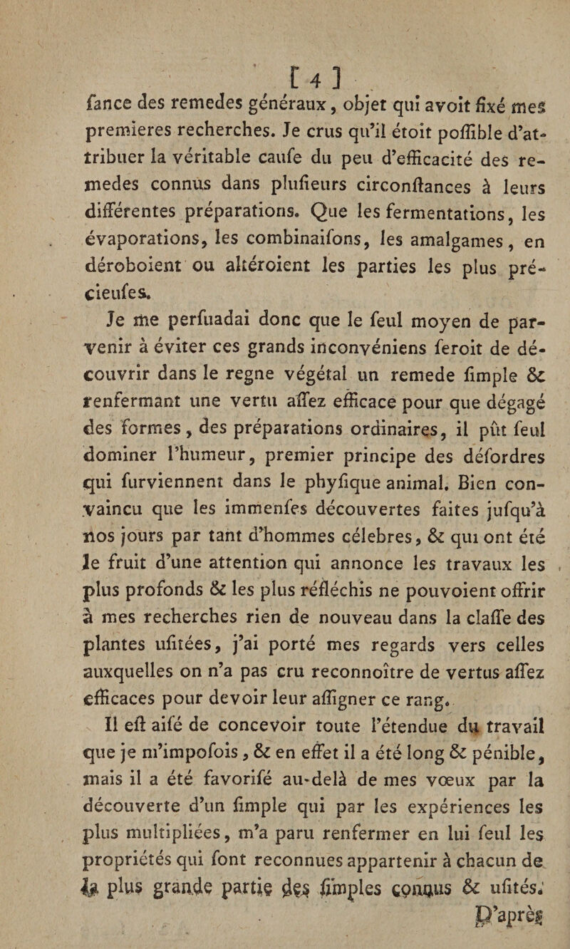 fance des remedes généraux, objet qui avoit fixé mes premières recherches. Je crus qu’il étoit poffible d’at¬ tribuer la véritable caufe du peu d’efficacité des re- medes connus dans piufieurs circonftances à leurs différentes préparations. Que les fermentations, les évaporations, les combinaifons, les amalgames, en déroboient ou akéroient les parties les plus pré- cieufes. Je me perfuadai donc que le feul moyen de par¬ venir à éviter ces grands inconvéniens feroit de dé¬ couvrir dans le régné végétal un remede fimple renfermant une vertu affez efficace pour que dégagé des formes, des préparations ordinaires, il put feul dominer rhumeur, premier principe des défordres qui furviennent dans le phyfique animal. Bien con¬ vaincu que les immenfes découvertes faites jufqu’à nos jours par tant d’hommes célébrés, & qui ont été le fruit d’une attention qui annonce les travaux les plus profonds & les plus réfléchis ne pouvaient offrir à mes recherches rien de nouveau dans la cîaffe des plantes ufitées, j’ai porté mes regards vers celles auxquelles on n’a pas cru reconnoître de vertus affez efficaces pour devoir leur affigner ce rang. Il eft ailé de concevoir toute l’étendue du travail que je m’impofois, en effet il a été long & pénible, mais il a été favorifé au-delà de mes vœux par la découverte d’un fimple qui par les expériences les plus multipliées, m’a paru renfermer en lui feul les propriétés qui font reconnues appartenir à chacun de U plus grande partie d&s fimples connus & ufités; P’aprèf