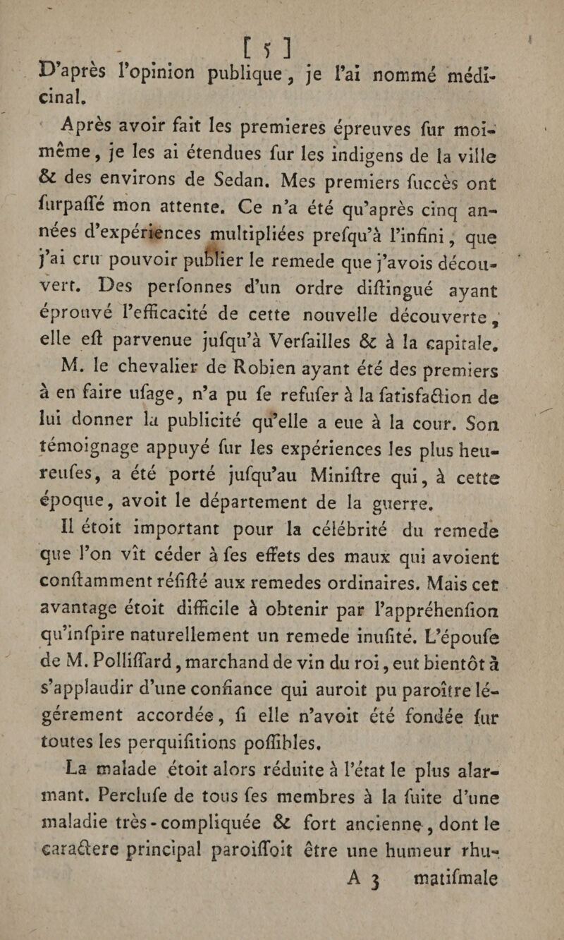 D’après l’opinion publique , je l’ai nommé médi¬ cinal. Après avoir fait les premières épreuves fur moi- même, je les ai étendues fur les indigens de la ville & des environs de Sedan. Mes premiers fuccès ont fu rp a fie mon attente. Ce n’a été qu’après cinq an¬ nées d’expériences multipliées prefqu’à l’infini, que j’ai cru pouvoir publier le remede que j’avois décou¬ vert. Des perfonnes d’un ordre diflingué ayant éprouvé l’efficacité de cette nouvelle découverte, elle eft parvenue jufqu’à Verfailîes & à la capitale. M. le chevalier de Robien ayant été des premiers à en faire ufage, n’a pu fe refufer à la fatisfaélion de lui donner la publicité qu’elle a eue à la cour. Son témoignage appuyé fur les expériences les plus heu- reufes, a été porté jufqu’au Minière qui, à cette epoque, avoit le département de la guerre. Il étoit important pour la célébrité du remede que l’on vît céder à fes effets des maux qui avoient conflamment réfifté aux remedes ordinaires. Mais cet avantage étoit difficile à obtenir par l’appréhenfion qu’infpire naturellement un remede inufité. L’époufe de M. PollifTard, marchand de vin du roi, eut bientôt à s’applaudir d’une confiance qui auroit pu paroître lé¬ gèrement accordée, fi elle n’avoit été fondée fur toutes les perquifîtions poffibîes. La malade étoit alors réduite à l’état le plus alar¬ mant. Perclufe de tous fes membres à la fuite d’une maladie très-compliquée & fort ancienne , dont le cara&ere principal paroiffoit être une humeur rhu- A 3 matifmale