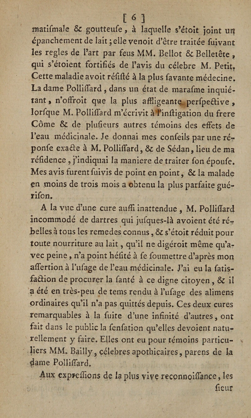 matifmaîe & goutteufe, à laquelle s’étoit joint uit épanchement cle lait ; elle venoit d’être traitée fuivant les réglés de Part par feus MM. Bellot & Belletête , qui s’étoient fortifiés de l’avis du célébré M. Petit» Cette maladie avoit réfffté à la plus favante médecine. La dame Polliffard , dans un état de marafme inquié¬ tant, n offroit que la plus affligeante, perfpe&ive , îorfque M. Polliffard m’écrivit à 1*inffigation du frere Corne fk. de pîufieurs autres témoins des effets de l’eau médicinale. Je donnai mes confeils par une ré- ponfe exa&e à M. Polliffard, & de Sédan, lieu de ma réfidence , j’indiquai la maniéré de traiter fon époufe. Mes avis furentfuivis de point en point, & la malade en moins de trois mois a obtenu la plus parfaite gué- rifcn. A la vue d’une cure auffl inattendue , M. Polliffard incommodé de dartres qui jufques-là avoient été ré- Belles à tous les remedes connus, & s’étoit réduit pour toute nourriture au lait, qu’il ne digéroit même qu’a¬ vec peine, n’a point hélité à fe foumettre d’après mon affertion à Biffage de l’eau médicinale. J’ai eu la fatis- faélion de procurer îa fanté à ce digne citoyen , & il a été en très-peu de tems rendu à l’ufage des alimens ordinaires qu’il n’a pas quittés depuis. Ces deux cures remarquables à la fuite d’une infinité d’autres, ont fait dans le public îa fenfation qu’elles dévoient natu¬ rellement y faire. Elles ont eu pour témoins particu¬ liers MM. Bailly, célébrés apothicaires, parens de la fSame Polliffard. Aux expreffions de la plus vive reconnoiffance, les fieur