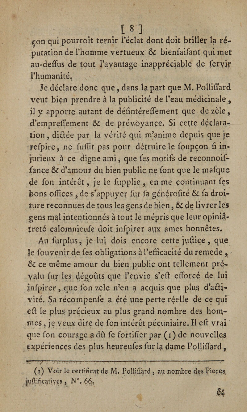 [8 ] çon qui pourroit ternir l’éclat dont doit briller la ré¬ putation de l’homme vertueux & bienfaifant qui met au-deffus de tout l’avantage inappréciable de feryir l’humanité. Je déclare donc que , dans la part que M. Polliffard veut bien prendre à la publicité de l’eau médicinale , il y apporte autant de défintéreffemenî que de zèle, d’empreffeme nt &: de prévoyance. Si cette déclara¬ tion , diêlée par la vérité qui m’anime depuis que je refpire, ne fuffit pas pour détruire le foupçon fi in¬ jurieux à ce digne ami, que fes motifs de reconnoif- fance & d’amour du bien public ne font que le mafque de fon intérêt, je le fuppîie , en me continuant fes bons offices , de s’appuyer fur fa générofité &c fa droi¬ ture reconnues de tous les gens de bien, &ç de livrer les gens mal intentionnés à tout le mépris que leur opiniâ¬ treté calomnieufe doit infpirer aiix âmes honnêtes. Au furpîus, je lui dois encore cette juflice , que le fpuvenirde fes obligations à l’efficacité du remede a 6>c ce même amour du bien public ont tellement pré¬ valu fur les dégoûts que l’envie s’eft efforcé de lui infpirer, que fon zeîe n’en a acquis que plus d’a&i- vité. Sa récompenfe a été une perte réelle de ce qui eû le plus précieux au plus grand nombre des hom¬ mes , je veux dire de fon intérêt pécuniaire. Il eff vrai que fon courage a dû fe fortifier par (i) de nouvelles expériences des plus heureufes fur la «dame Polliffard, T™- (i) Voir le certificat de M. Polliffard , au nombre des Pieçes juffificatiyes, N0. 66.