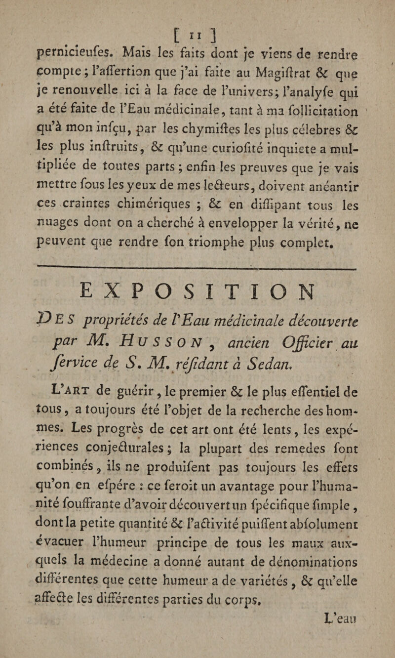 pernicieufes. Mais les faits dont je viens de rendre compte ; l’affertion que j’ai faite au Magiftrat & que je renouvelle ici à la face de l’univers; l’analyfe qui a été faite de i’Eati médicinale, tant à ma foîlicitation ' qu’à mon infçu, par les chymifies les plus célébrés Sc les plus inflruits, èc qu’une curiolité inquiété a mul¬ tipliée de toutes parts ; enfin les preuves que je vais mettre fous les yeux de mes ledeurs, doivent anéantir ces craintes chimériques ; &: en difïîpant tous les nuages dont on a cherché à envelopper la vérité, ne peuvent que rendre fon triomphe plus complet. EXPOSITION DES propriétés de VEau médicinale découverte par M. H U S S o N , ancien Officier au fervice de S. M. réjîdant à Sedan, L’art de guérir, le premier & le plus effentiel de tous, a toujours été l’objet de la recherche des hom¬ mes. Les progrès de cet art ont été lents, les expé¬ riences conjeduraîes ; la plupart des remedes font combinés, ils ne produifent pas toujours les effets qu’on en efpére : ce feroit un avantage pour l’huma¬ nité fouifrante d’avoir découvert un fpécifique fimple , dont la petite quantité & l’adivité puiffentabfolument évacuer l’humeur principe de tous les maux aux¬ quels la médecine a donné autant de dénominations différentes que cette humeur a de variétés , &C qu’elle affede les différentes parties du corps. L’eau