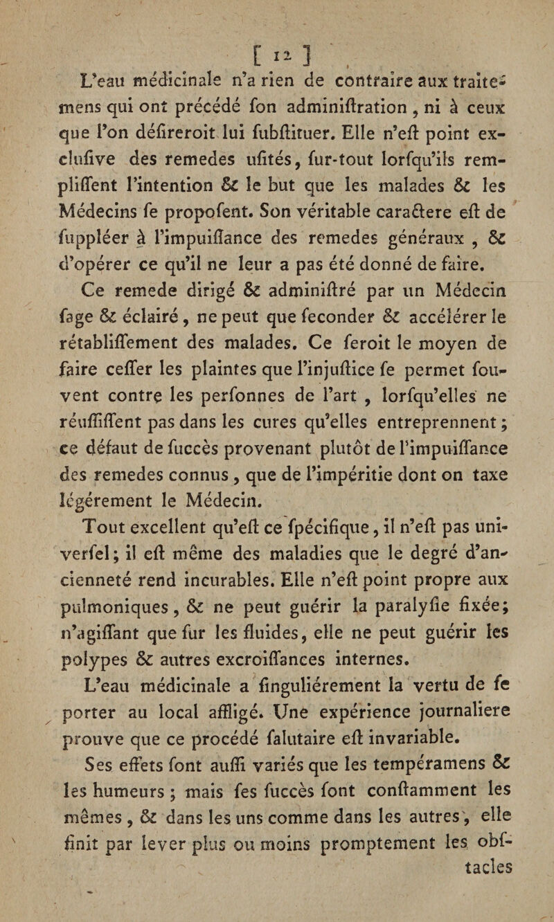 L’eau médicinale n’a rien de contraire aux traite- mens qui ont précédé fon adminiflration , ni à ceux que l’on déflreroit lui fubflituer. Elle n’efl: point ex¬ clusive des remedes ufltés, fur-tout lorfqu’ils rem¬ pli (Te nt l’intention Si le but que les malades & les Médecins fe propofent. Son véritable cara&ere eft de fuppîéer à l’impuiflance des remedes généraux , Sc d’opérer ce qu’il ne leur a pas été donné de faire. Ce remede dirigé & adminiftré par un Médecin fage &C éclairé , ne peut que féconder Si accélérer le rétabliflement des malades. Ce feroit le moyen de faire ceffer les plaintes que l’injuflice fe permet fou- vent contre les perfonnes de l’art , lorfqu’elles ne réufîiflent pas dans les cures qu’elles entreprennent ; ce défaut de fuccès provenant plutôt de fimpuiflance des remedes connus , que de l’impéritie dont on taxe légèrement le Médecin. Tout excellent qu’efl ce fpécifique, il n’efl: pas uni- verfel; il eft même des maladies que le degré d’an¬ cienneté rend incurables. Elle n’efl: point propre aux puîmoniques, & ne peut guérir la paralyfie fixée; n’agiiTant que fur les fluides, elle ne peut guérir les polypes & autres excroiflances internes. L’eau médicinale a flnguliérement la vertu de fe porter au local affligé. Une expérience journalière prouve que ce procédé falutaire eft invariable. Ses effets font aufli variés que les tempéramens & les humeurs ; mais fes fuccès font conflamment les mêmes , & dans les uns comme dans les autres, elle finit par lever plus ou moins promptement les obf- tacles