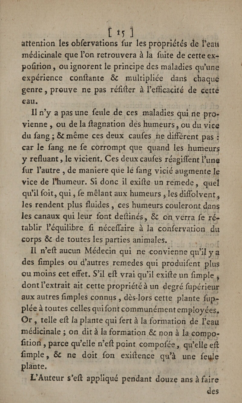 attention les obfervations fur les propriétés de Peau médicinale que l’on retrouvera à la fuite de cette ex- pofltion, ou ignorent le principe des maladies qu’une expérience confiante & multipliée dans chaque genre, prouve ne pas réflfler à l’efficacité de cette eau. Il n’y a pas une feule -de ces maladies qui ne pro¬ vienne , ou de la flagnation des humeurs, ou du vice du fang ; & même ces deux caufes ne diffèrent pas : car le fang ne fe corrompt que quand les humeurs y refluant, le vicient. Ces deux caufes réagiffent Pune fur l’autre , de maniéré que le fang vicié augmente le vice de l’humeur. Si donc il exifle un remede, quel qu’il foit, qui, fe mêlant aux humeurs , les diffolvent, les rendent plus fluides , ces humeurs couleront dans les canaux qui leur font deflinés, & on verra fe ré¬ tablir l’équilibre fl néceffaire à la confervation du corps de toutes les parties animales. Il n’efl aucun Médecin qui ne convienne qu’il y a des Amples ou d’autres remedes qui produifent plus ou moins cet effet. S’il eff vrai qu’il exifle un Ample , dont l’extrait ait cette propriété à un degré fupérieur aux autres Amples connus , dès-lors cette plante fup- plée à toutes celles quifont communément employées. Or , telle eft la plante qui fert à la formation de l’eau médicinale ; on dit à la formation &: non à la compo- fltiori , parce qu’elle n’efl point compofée, qu’elle efl Ample, & ne doit fon exiflence qu’à une feçle plante. L’Auteur s’eft appliqué pendant douze ans à faire , des