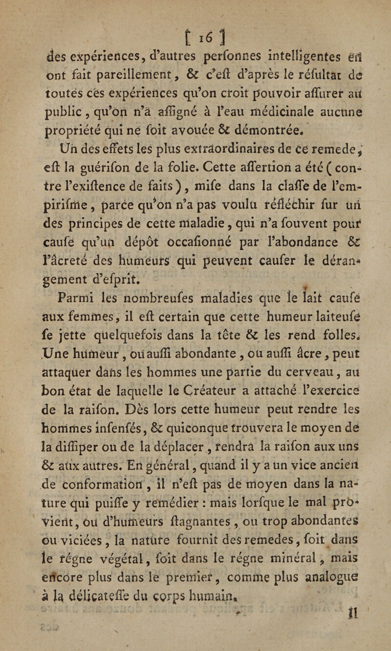 t i<5 1 des expériences, d’autres perfonnes intelligentes éfi ont fait pareillement, Ô£ c’efl: d’après le réfultat de toutes ces expériences qu’on croit pouvoir affurer ait public, qu’on n’à afligné à l’eau médicinale aucune propriété qui ne foit avouée Sc démontrée* Un des effets les plus extraordinaires de Cé remede* eft la guérifon de la folie. Cette afîertion a été ( con- tre l’exiftence de faits ) , mife dans la claffe de l’em- pirifme, parce qu’on n’a pas voulu réfléchir fur üii des principes de cette maladie, qui n’a fouvent pour caufe qu’un dépôt occafionné par l’abondance &C l’âcreté des humeurs qui peuvent caufer le déran* gement d’efprit. Parmi les nombreufes maladies que le lait caufé aux femmes, il efl certain que cette humeur laiteufé fe jette quelquefois dans la tête &C les rend folleSo Une humeur , oiïauiïi abondante , ou aufîi âcre > peut attaquer dans les hommes une partie du cerveau, au bon état de laquelle le Créateur a attaché l’exercice de la raifon. Dès lors cette humeur peut rendre les hommes infenfés, êc quiconque trouvera le moyen dé la difliper ou de la déplacer , rendra la raifon aux uns &: atix autres. En général, quand il y a Un vice ancien de conformation , il n’efl pas de moyen dans la na» tare qui puifle y remédier : mais lorfque le mal pro¬ vient, ou d’humeurs flagnantes, ou trop abondantes ou viciées , la nature fournit des remedes, foit dans le régne végétal, foit dans le régne minéral, mais encore plus dans le premier, comme plus analogue à la déliçaîçiïe du corps humain, II