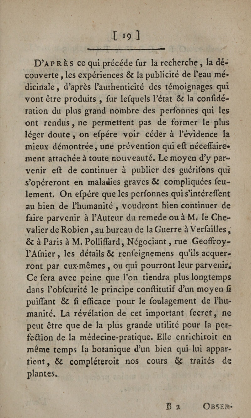 119 3 D’ap R È s ce qui précédé fur la recherche , la dé¬ couverte , les expériences & la publicité de l’eau mé¬ dicinale , d’après l’authenticité des témoignages qui vont être produits , fur lefquels l’état & la confidé- ration du plus grand nombre des perfonnes qui les ont rendus, ne permettent pas de former le plus léger doute , on efpére voir céder à l’évidence la mieux démontrée, une prévention qui eft néceflaire»; ment attachée à toute nouveauté. Le moyen d’y par¬ venir eft de continuer à publier des guérifons qui s’opéreront en maladies graves & compliquées feu¬ lement. On efpére que les perfonnes qui s’intérefîent au bien de l’humanité , voudront bien continuer de faire parvenir à l’Auteur du remede ou à M. le Che¬ valier de Robien, au bureau de la Guerre à Verfailles, & à Paris à M. Pollifîard, Négociant, rue Geoffroy- l’Afnier, les détails & renfeignemens qu’ils acquer¬ ront par eux-mêmes , ou qui pourront leur parvenir; Ce fera avec peine que l’on tiendra plus longtemps dans l’obfcurité le principe conftitutif d’un moyen fi puiffant & fi efficace pour le foulagement de l’hu¬ manité. La révélation de cet important fecret, ne peut être que de la plus grande utilité pour la per¬ fection de la médecine-pratique. Elle enrichiroit en même temps la botanique d’un bien qui lui appar¬ tient, & compléteroit nos cours & traités de plantes. B % Obser-