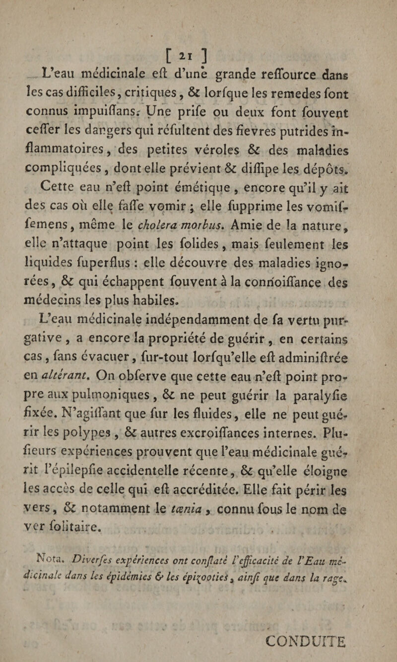 [ » ] L’eau médicinale eft d’une grande reffource dans les cas difficiles, critiques, & lorfque les remedes font connus impuiiïans; Une prife ou deux font fouvent ceffier les dangers qui rcfultent des fievres putrides in¬ flammatoires , des petites véroles & des maladies compliquées , dont elle prévient & diffipe les dépôts. Cette eau n’eft point émétique , encore qu’il y ait des cas où elle faffie vomir ; elle fupprime les vomtf- femens, même le choiera morbus. Amie de la nature, elle n’attaque point les folides, mais feulement les liquides fuperflus : elle découvre des maladies igno¬ rées , & qui échappent fouvent à la conrioiffance des médecins les plus habiles. L’eau médicinale indépendamment de fa vertu pur¬ gative , a encore la propriété de guérir , en certains cas, fans évacuer, fur-tout lorfqu’elle efï adminiftrée en altérant. On obferve que cette eau n’eft point pro¬ pre aux pulmoniques, ôt ne peut guérir la paraiyfie fixée. N’agilîant que fur les fluides, elle ne peut gué¬ rir les polypes , Ô£ autres excroiffances internes. Plu- fieurs expériences prouvent que l’eau médicinale gué? rit l’épilepfie accidentelle récente, & qu’elle éloigne les accès de celle qui eft accréditée. Elle fait périr les vers, tk notamment le teenia > connu fous le nom de ver folitaire. Nota. Diverfes expériences ont conflatè Vefficacité de l’Eau mé¬ dicinale dans Us épidémies & les épizooties 3 ainfi que dans la rage* CONDUITE