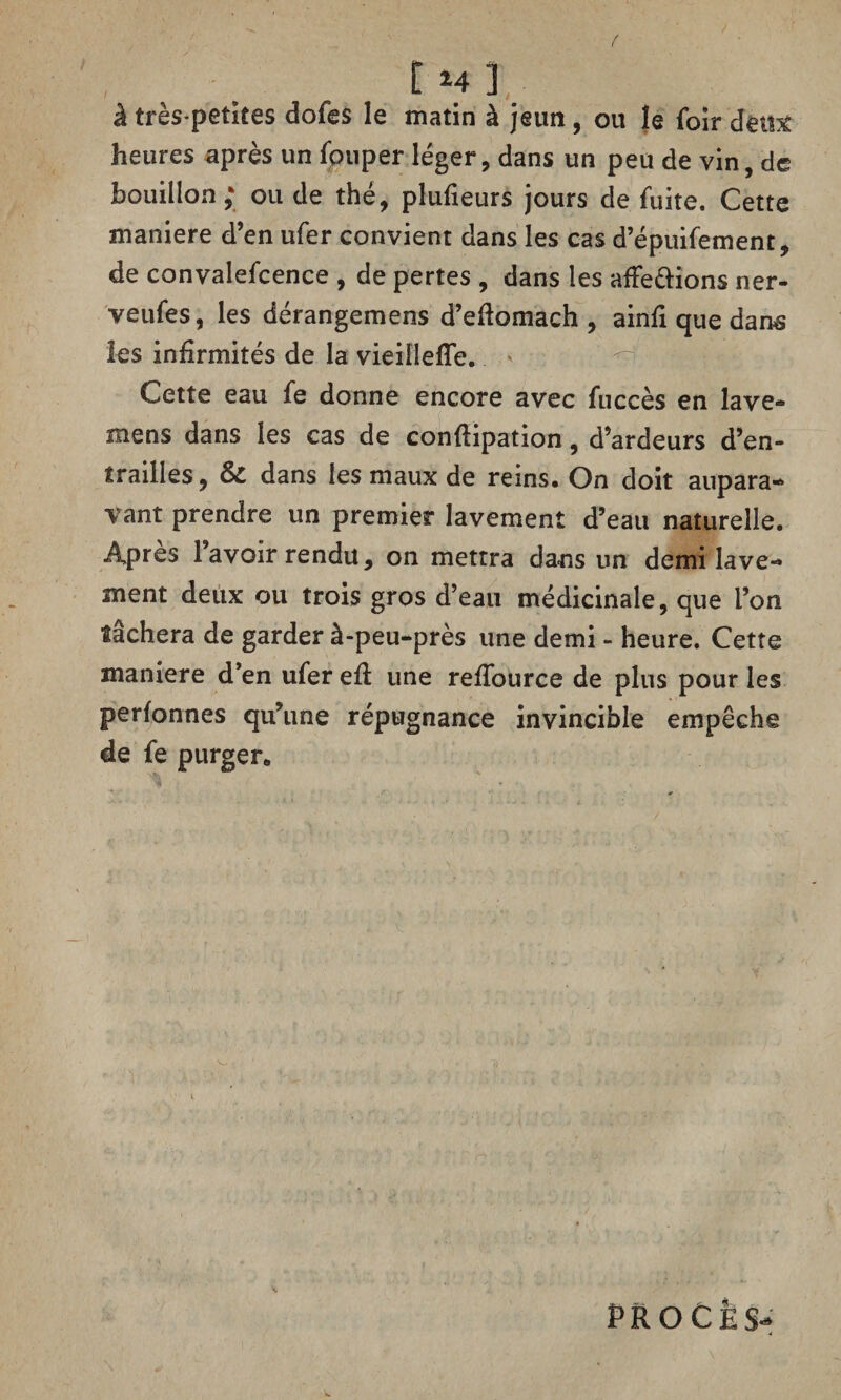 , ■ # [ *4 3 à très-petites dofes le matin à jeun, ou le foir dêüV heures après un louper léger, dans un peu de vin, de bouillon; ou de thé, plulieurs jours de fuite. Cette maniéré d’en ufer convient dans les cas d’épuifement, de convalefcence , de pertes , dans les afFe&ions ner- veufes, les dérangemens d’eftomach , ainfi que dans les infirmités de la vieillefle. Cette eau fe donne encore avec fuccès en lave* mens dans les cas de confîipation, d’ardeurs d’en¬ trailles, 6>C dans les maux de reins. On doit aupara¬ vant prendre un premier lavement d’eau naturelle. Après l’avoir rendu, on mettra dans un demi lave¬ ment deux ou trois gros d’eau médicinale, que l’on tâchera de garder à-peu-près une demi - heure. Cette maniéré d’en ufer efl une relfource de plus pour les perfonnes qu’une répugnance invincible empêche de fe purger. PROCES-