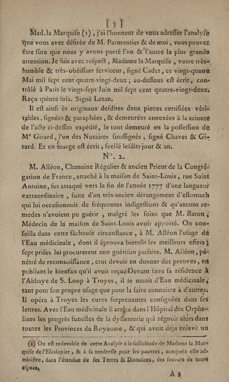 Mad.la Marquife (ï) , j’ai l’honneur de vous adrëffer Panalÿfà 'que vous avez défirée de M. Parmentier & de moi, vous pouvez être fûre que nous y avons porté l’un & l’autre la plus grande attention. Je fuis avec refpeét, Madame la Marquife , votre très-** humble & très-obéiffanr ferviteur, figné Cadet, ce vingt-quatre Mai mil fept cent quatre-vingt-deux; au-deiTous eft écrit, con¬ trôlé à Paris le vingt-fept Juin mil fept cent quatre-vingt-deux;. Reçu quinze lois. Signé Lezan. Il eft ainfi ès originaux defdites deux pièces certifiées vérî* tables, fignées & paraphées, & demeurées annexées à la-minutê de l’aéle ci-deflus expédié, le tout demeuré en la poffeftion de Me Girard, l’un des Notaires foufiignés , figné Chavet & Gi¬ rard. Et en marge eft écrit;, fcellé lefditsjour & an. N°. 2. M. Alléon, Chanoine Régulier & ancien Prieur de la Congré¬ gation de France, attaché à la maifon de Saint-Louis , rue Saint Antoine, fut attaqué vers la fin de l’année 1777 d’une langueur extraordinaire , fuite d’un très-ancien dérangement d’eftomach qui lui occafionnoit de fréquentes indigeftions & qu’aucuns re* jnedes n’avoîent pu guérir , malgré les foins que M. Baron Médecin de la maifon de Saint-Louis avoit apporté. On con- feilla dans cette fâcheufe circonftance , à M. Alléon Tufage de l’Eau médicinale , dont il éprouva bientôt les meilleurs effets $ fept prifes lui procurèrent une guérifon parfaite. M. Alléon ,pé« nétré de reconnoiflance „ crut devoir en donner des preuves, ert publiant le bienfait qu’il avoit reçu. Devant faire fa réfidence à l’Abbaye de S. Loup à Troyes, il le munit d’Eau médicinale* tant pour fon propre ufage que pour la faire connoitre à d’autres^ Il opéra à Troyes les cures furprenantes confignées dans fes lettres. Avec l’Eau médicinale il arrêta dans i Hôpital des Orphe^ Unes les progrès funeffes de la dyffenterie qui régnoit alors dans toutes les Provinces du Royaume, &C qui avoit déjà enlevé un (1) On eff redevable de cette Analyfe à la follicirude de Madame la Mar*5 (quife de PEfcalopier, & à fa tendreffe pour les pauvres, auxquels elle ad« îuiniftre, dans l’étendue de fes Terres 6c Domaines, des fecours de tout# efpece*