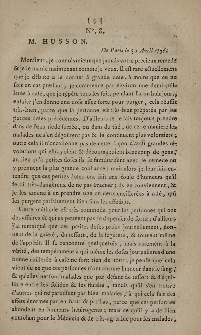 N°. g. M. H U S S O N. De Paris le 30 Avril 1776: Moniteur, je connoîs mieux que jamais votre précieux remedé & je le manie maintenant comme je veux. Il eft rare actuellement que je débite à le donner à grande dofe, à moins que ce ne foit un cas preffant ; je commence par environ une demi-cuil¬ lerée à café, que je répété tous les loirs pendant fix ou huit jours, enfuite j’en donne une dofe allez forte pour purger, cela réufîîc très-bien, parce que la perfonne efl très-bien préparée par les petites dofes précédentes. D’ailleurs je le fais toujours prendre dans de l’feau tiede lucrée, ou dans du thé , de cette maniéré les , malades ne s’en dégoûtent pas & le continuent plus volontiers ; outre cela il n’occaiionne pas de cette façon d’aulîi grandes ré¬ volutions qui effrayoient & décourageoient beaucoup de gens , àu lieu qu’à petites dofes ils fe familiariient avec le remede ou y prennent la plus grande confiance 3 mais alors je leur fais en¬ tendre que ces petites dofes ont fait une foule d’humeurs qu’il feroit très-dangereux de ne pas évacuer ; ils en conviennent} & je les amené à en prendre une ou deux cueillerées à café, qui les purgent parfaitement bien fans les afFoibiir. Cette méthode eft très-commode pour les perfonnes qui ont des affaires & qui ne peuvent pas fe difpenfer de fortir ; d’ailleurs j’ai remarqué que ces petites dofes piifes journellement, don-* • nent de la gaieté , du reffort * de la légèreté , tk fouvent même de l’appétit. Il fe rencontre quelquefois , mais rarement à la Vérité , des tempérament à qui même les doles journalières d’une bonne cuillerée à café ne font rien du tout, je penfe que cela vient de ce que ces perfonnes n’ont aucune humeur dans le fang & qu’elles ne font malades que par défaut de refiort &. d’équi¬ libre entre les folides & les fluides , tandis qu’il s’en trouve d’autres qui né paroiffent pas bien malades ,' à qui cela fait des effets énormes par en haut & par bas, parce que ces perfonnes abondent en humeurs hétérogènes ; mais ce qu’il y a de bien confolantpour le Médecin & de très-agréable pour les malades ,