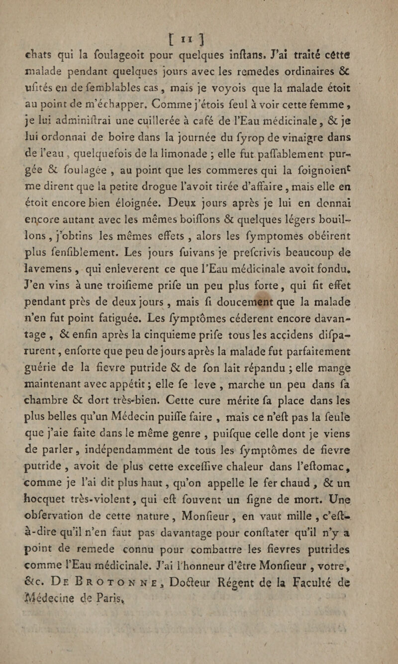 chats qui la fouîageoit pour quelques inflans, J’ai traité côttô malade pendant quelques jours avec les remedes ordinaires & imtés en de femblables cas, mais je voyois que la malade étoit au point de m’échapper. Comme j’étois feul a voir cette femme , je lui adminiflrai une cuillerée à café de l’Eau médicinale, & je lui ordonnai de boire dans la journée du fyrop de vinaigre dans de i’eau , quelquefois de la limonade ; elle fut paffablement pur-* gée & foulagée , au point que les commeres qui la foignoien* me dirent que la petite drogue l’avoit tirée d’affaire, mais elle en étoit encore bien éloignée. Deux jours après je lui en donnai encore autant avec les mêmes boiffons & quelques légers bouil¬ lons , j’obtins les mêmes effets , alors les fymptomes obéirent plus fenfiblement. Les jours fuivans je prefcrivis beaucoup de lavemens, qui enlevèrent ce que l’Eau médicinale avoit fondu. J’en vins à une troifieme prife un peu plus forte, qui fit effet pendant près de deux jours, mais fi doucement que la malade n’en fut point fatiguée. Les fymptomes cédèrent encore davan¬ tage , & enfin après la cinquième prife tous les acçidens difpa- rurent, enforte que peu de jours après la malade fut parfaitement guérie de la fievre putride & de fon lait répandu ; elle mange maintenant avec appétit ; elle fe leve , marche un peu dans fa chambre & dort très-bien. Cette cure mérite fa place dans les plus belles qu’un Médecin puiffe faire , mais ce n’efl pas la feule que j’aie faite dans le même genre , puifque celle dont je viens de parler, indépendamment de tous les fymptomes de fievre putride , avoit de plus cette exceflive chaleur dans l’eflomac, comme je l’ai dit plus haut, qu’on appelle le fer chaud , & un hocquet très-violent, qui efl fouvent un figne de mort. Une obfervation de cette nature, Monfieur, en vaut mille , c’efl- à-dire qu il n’en faut pas davantage pour conffater qu’il n’y a point de remede connu pour combattre les fievres putrides comme l’Eau médicinale. J’ai l'honneur d’être Monfieur , votre, &c. De Brotonne, Doéleur Régent de la Faculté de Médecine de Paris,