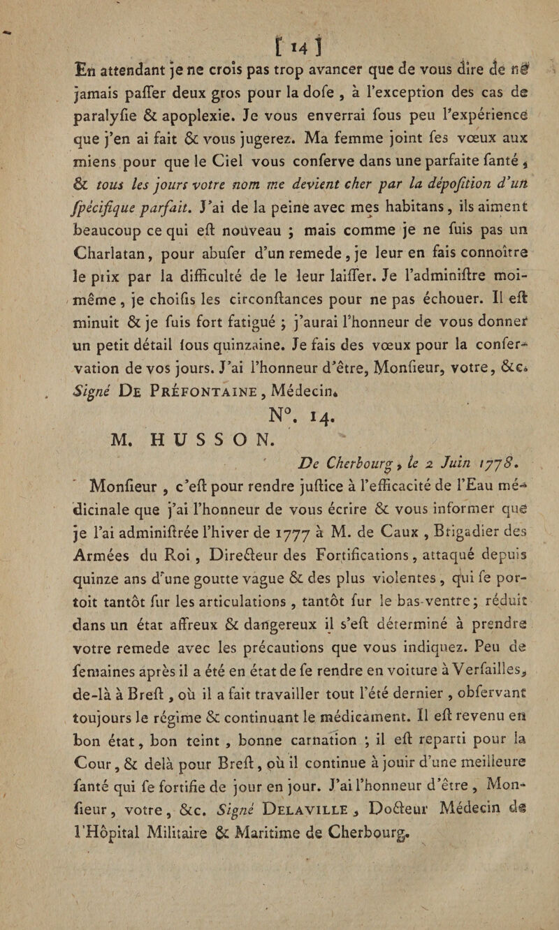 t M i En attendant je ne croîs pas trop avancer que de vous dire de n# jamais palier deux gros pour la dofe , à l’exception des cas de paralyfie & apoplexie. Je vous enverrai fous peu ^expérience que j’en ai fait & vous jugerez. Ma femme joint fes vœux aux miens pour que le Ciel vous conferve dans une parfaite fanté i & tous les jours votre nom me devient cher par la dépofition d’un fpécifique parfait. J’ai de la peine avec mes habitans, ils aiment beaucoup ce qui eft nouveau ; mais comme je ne fuis pas un Charlatan, pour abufer d’un remede , je leur en fais connoître le ptix par la difficulté de le leur laiffer. Je l’adminiftre moi- même , je choifis les circonftances pour ne pas échouer. Il eft minuit & je fuis fort fatigué ; j’aurai l’honneur de vous donner un petit détail lous quinzaine. Je fais des vœux pour la confer- vation de vos jours. J’ai l’honneur d’être, Monfieur, votre, &e» Signé De PrÉfontaine , Médecin* N°. 14. M. H U S S O N. De Cherbourg y le 2 Juin 1778. Monfieur , c’eft pour rendre juftice à l’efficacité de l’Eau mé*4 dicinale que j’ai l’honneur de vous écrire & vous informer que je l’ai adminiftrée l’hiver de 1777 à M. de Caux , Brigadier des Armées du Roi , Direéleur des Fortifications, attaqué depuis quinze ans d’une goutte vague & des plus violentes , qui fe por- toit tantôt fur les articulations , tantôt fur le bas-ventre; réduit dans un état affreux & dangereux il s’eft déterminé à prendre votre remede avec les précautions que vous indiquez. Peu de femaines après il a été en état de fe rendre en voiture à Verfailles, de-là à Bref! , ou il a fait travailler tout l’été dernier , obfervant toujours Je régime & continuant le médicament. Il eft revenu en bon état, bon teint , bonne carnation ; il eft reparti pour la Cour, & delà pour Breft, pii il continue à jouir d’une meilleure fanté qui fe fortifie de jour en jour. J’ai l’honneur d’être , Mon¬ fieur , votre, &c. Signé Delaville , Doéfeur Médecin dg l’Hôpital Militaire & Maritime de Cherbourg,.
