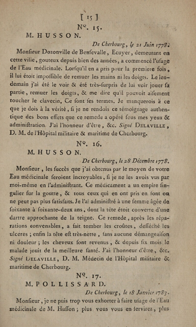 NQ. 15. ■ M. H U S S O N. •j . * ' . N, De Cherbourg, le 21 Juin r/y S: Monfieur Dozonville de Beafevalle, Ecuyer, demeurant en cette vilie, gouteux depuis bien des années, a commencé l’ufage de 1 Eau médicinale. Lorlqu’il en a pris pour la première fois „ il lui étoit impofiible de remuer les mains ni les doigts. Le len¬ demain j’ai été le voir & été très-furpris de lui voir jouer fa partie, remuer les doigts, & me dire qu il pouvoir aifement toucher le clavecin. Ce font fes termes. Je manquerois à ce que je dois à la vérité, fi je ne rendois ce témoignage authen¬ tique des bons effets que ce remede a opéré fous mes yeux & admimftration. J’ai l’honneur d’être, &c. Signé Delà.ville , D. M. de l’Hôpital militaire & maritime de Cherbourg. NQ. 16. M. H U S S O N. De Cherbourg, le 28 Décembre 1/78, Monfieur , les fuccès que j’ai obtenus par le moyen de votre Eau médicinale feroient incroyables, fi je ne ies avois vus par moi-même en l’adminiftrant. Ce médicament a un empire fin- gulier fur la goutre , & tous ceux qui en ont pris en font ou ne peut pas plus fatisfaits. Je l’ai adminiffré à une femme âgée de foixante à foixante-deux ans, dont la tête étoit couverte d’une dartre approchante de la teigne. Ce remede , après les répa¬ rations convenables, a fait tomber les croûtes, defieché les ulcérés ; enfin la tête eft très-nette , (ans aucune démangeaifon ni douleur ; les cheveux font revenus , & depuis fix mois le malade jouit de la meilleure fanté. J’ai l’honneur d’êrre, &c. Signé Uelaville, D. M. Médecin de l’Hôpital militaire & maritime de Cherbourg. NQ. 17. M. P O L L I S S A R D. De Cherbourg, le 18 Janvier 1783* Monfieur, je ne puis trop vous exhorter à faire ulage de l’Eau