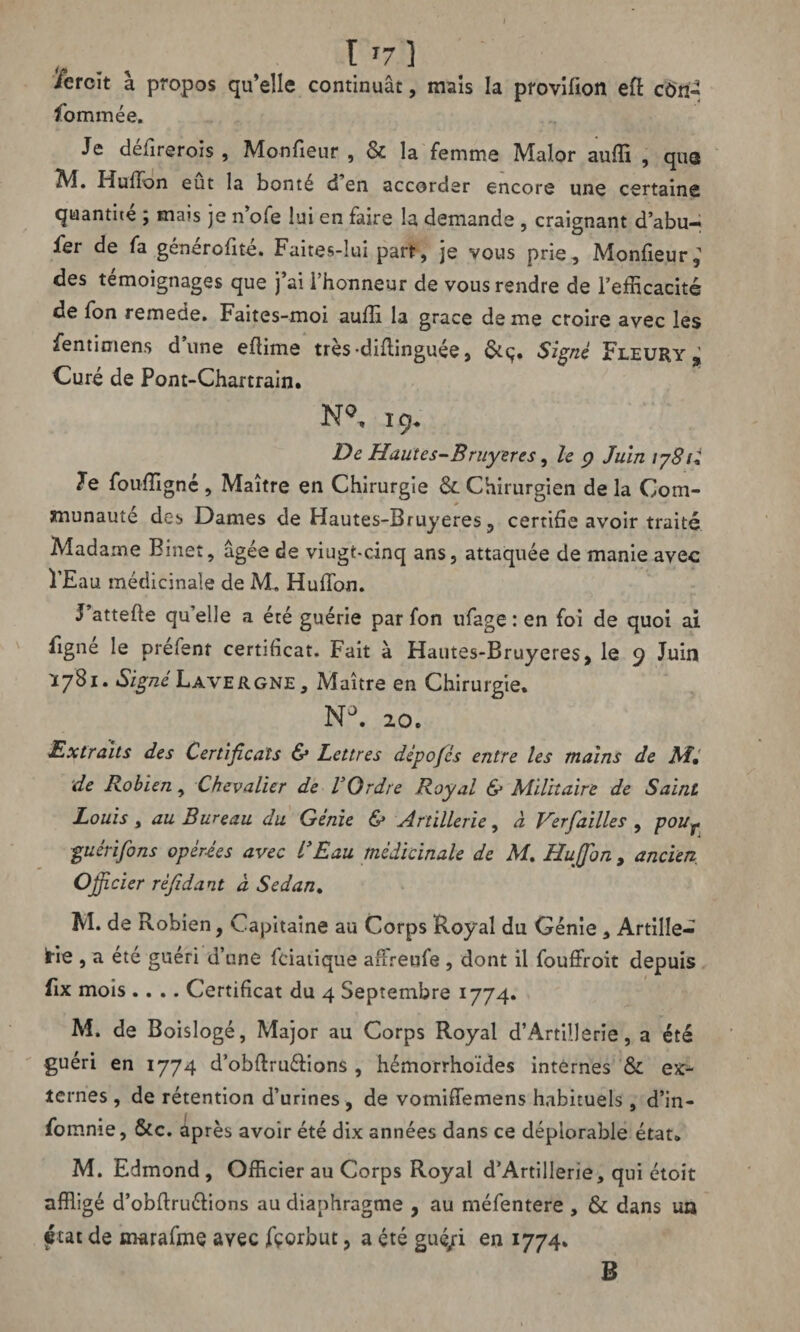 I '7 ] iercit à propos qu’elle continuât, mais la provilion eft cûn- fommée. Je défirerois , Monfieur , & la femme Malor auffi , que 2VÎ. Huffon eut la bonté d en accorder encore une certaine quantité ; mais je n’ofe lui en faire la demande , craignant d’abu- fer de fa générofité. Faites-lui part, je vous prie, Moniteur; des témoignages que j’ai i’honneur de vous rendre de l’efficacité de fon remede. Faites-moi auffi la grâce de me croire avec les fentimens dune eflime très*diflinguée, Signé Fleury ; Curé de Pont-Chartrain. N°, 19* De Hautes-Bruyères, le 9 Juin 1781* le fouffigné , Maître en Chirurgie & Chirurgien de la Com¬ munauté des Dames de Hautes-Bruyeres, certifie avoir traité Madame Binet, âgée de viugt-cinq ans, attaquée de manie avec l’Eau médicinale de M. Huffon. J’attefle qu’elle a été guérie par fon ufage : en foi de quoi ai figne le prefent certificat. Fait à Hautes-Bruyeres, le 9 Juin *781* Signé Lavergne , Maître en Chirurgie. NJ. 20. Extraits des Certificats & Lettres dépofés entre les mains de M, de Robien, Chevalier de VOrdre Royal & Militaire de Saint Louis y au Bureau du Génie & Artillerie, à Ver failles , poUy guéri fins opérées avec l'Eau médicinale de M, Huffon , ancien Officier réfidant d Sedan. M. de Robien, Capitaine au Corps Royal du Génie, Artille¬ rie , a ete guéri d’une fciatique affreofe, dont il fouffroit depuis fix mois .... Certificat du 4 Septembre 1774» M. de Boislogé, Major au Corps Royal d’Artillerie, a été guéri en 1774 d’obftru&ions , hémorrhoïdes internes & ex¬ ternes , de rétention d’urines , de vomiffemens habituels, d’in- fomnie, &c. âpres avoir été dix années dans ce déplorable état* M. Edmond , Officier au Corps Royal d’Artillerie, qui étoit affligé d’obflruélions au diaphragme , au méfentere , & dans un ftat de marafme avec fçorbut, a été gué/i en 1774. B