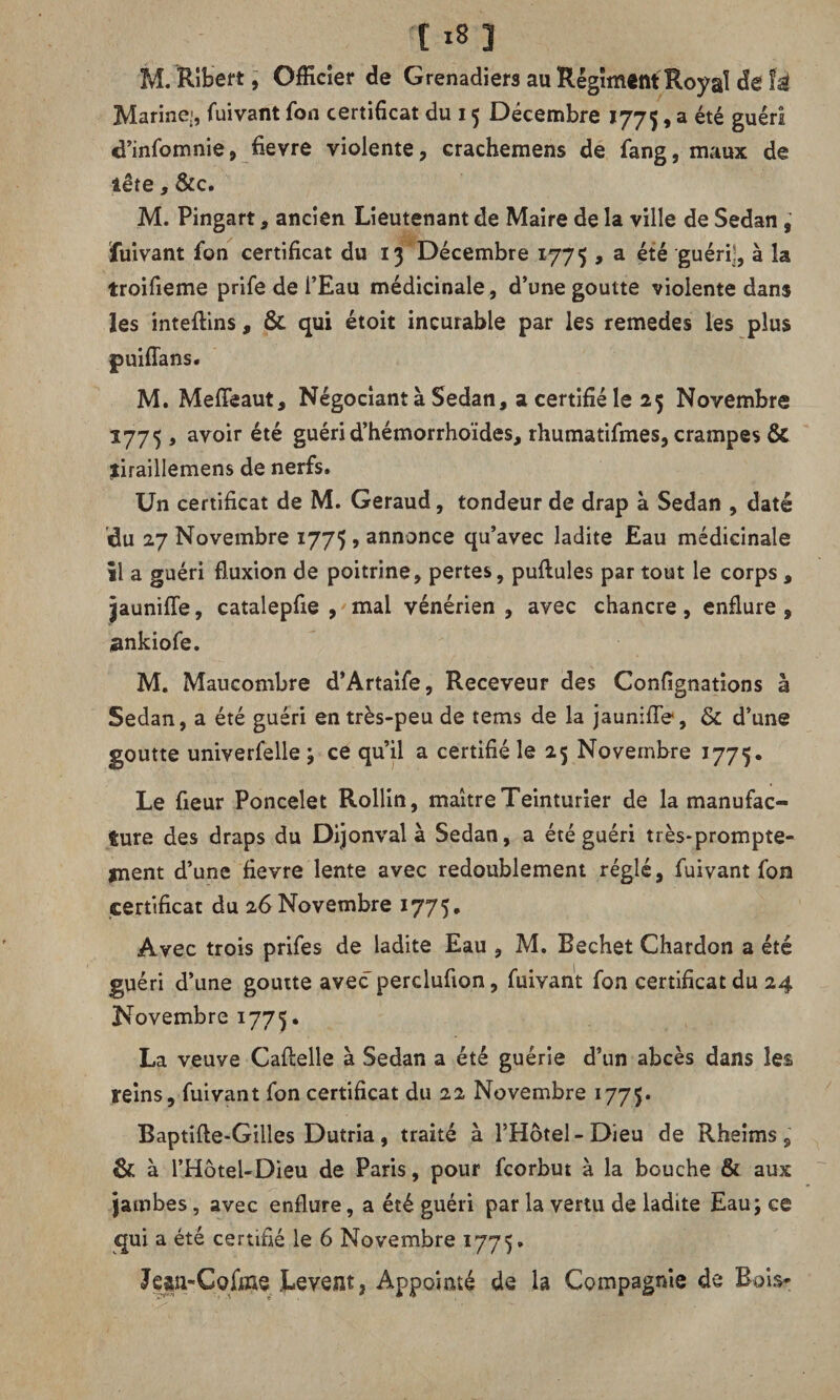 M. Ribert, Officier de Grenadiers au Régiment Royal de U Marine.', fuivant fon certificat du 15 Décembre 1775, a été guéri cl’infomnie, fievre violente, crachemens de fang, maux de lête, &c. M. Pingart, ancien Lieutenant de Maire de la ville de Sedan , fuivant fon certificat du 13 Décembre 1775 , a été guéri], à la troifieme prife de l’Eau médicinale, d’une goutte violente dans les inteftins , & qui étoit incurable par les remedes les plus M. MefTeaut, Négociant à Sedan, a certifié le 25 Novembre 1775 , avoir été guérid’hémorrhoïdes, rhumatifmes, crampes & jiraillemens de nerfs. Un certificat de M. Geraud, tondeur de drap à Sedan , daté du 27 Novembre 1775 , annonce qu’avec ladite Eau médicinale il a guéri fluxion de poitrine, pertes, pullules par tout le corps , jaunifle, catalepfie , mal vénérien, avec chancre, enflure, ankiofe. M. Maucombre d’Artaife, Receveur des Confignations à Sedan, a été guéri en très-peu de tems de la jaunifle, & d’une goutte univerfelle ; ce qu’il a certifié le 25 Novembre 1775. Le fleur Poncelet Rollin, maître Teinturier de la manufac¬ ture des draps du Dijonval à Sedan, a été guéri très-prompte¬ ment d’une fievre lente avec redoublement réglé, fuivant fon certificat du 26 Novembre 1775* Avec trois prifes de ladite Eau , M. Bechet Chardon a été guéri d’une goutte avec percluflon, fuivant fon certificat du 24 Novembre 1775. La veuve Caftelle à Sedan a été guérie d’un abcès dans les reins, fuivant fon certificat du 22 Novembre 1775. Baptifte-Gilles Dutria , traité à l’Hotel - Dieu de Rheims , & à l’Hôtel-Dieu de Paris, pour fcorbut à la bouche & aux jambes, avec enflure, a été guéri par la vertu de ladite Eau; ce qui a été certifié le 6 Novembre 1775. Jçsn-Gqfine Lèvent, Appointé de la Compagnie de Bois-