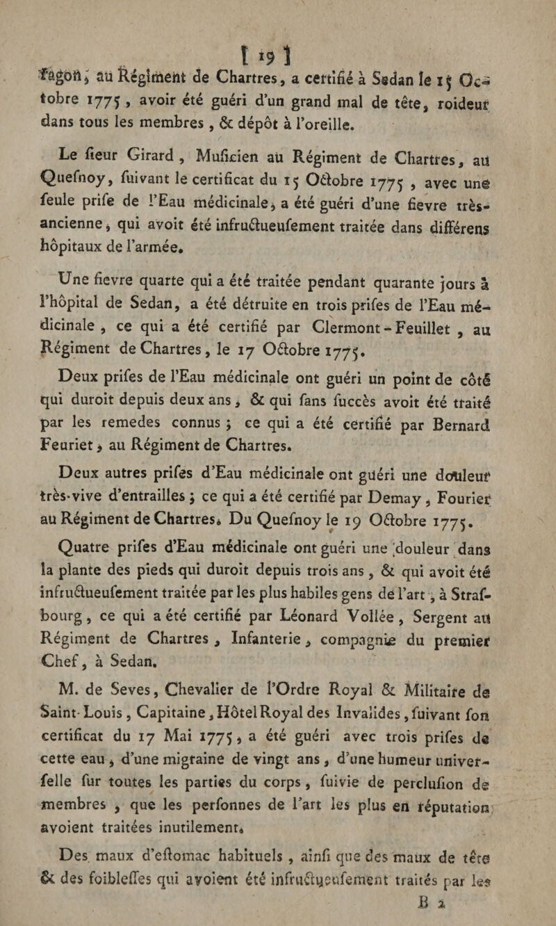 « t *9 î fagoiij au Régîmeht de Chartres, a certifié à Sedan le if Oc¬ tobre 1775 , avoir été guéri d’un grand mal de tête, roideur dans tous les membres , & dépôt à l’oreille. Le fieur Girard, Muficien au Régiment de Chartres, aii Quefnoy, fuivant le certificat du 15 Oéfobre 1775 , avec unë feule prife de i’Eau médicinale, a été guéri d’une fievre très- ancienne , qui avoit été infru&ueufement traitée dans différens hôpitaux de l’armée. Une fievre quarte qui a été traitée pendant quarante jours à î’hopital de Sedan, a été détruite en trois prifes de l’Eau mé¬ dicinale , ce qui a été certifié par Clermont - Feuillet , au Régiment de Chartres, le 17 O&obre 1775. Deux prifes de l’Eau médicinale ont guéri un point de côté qui duroit depuis deux ans, & qui fans fuccès avoit été traité par les remedes connus ; ce qui a été certifié par Bernard Feuriet > au Régiment de Chartres. Deux autres prifes d’Eau médicinale ont guéri une douleur très-vive d’entrailles j ce qui a été certifié par Demay, Fourier au Régiment de Chartres. Du Quefnoy le 19 O&obre 1775. Quatre prifes d’Eau médicinale ont guéri une douleur dans la plante des pieds qui duroit depuis trois ans, & qui avoit été infru&ueufement traitée par les plus habiles gens dé l’art, à Straf- bourg, ce qui a été certifié par Léonard Voilée, Sergent ait Régiment de Chartres , Infanterie, compagnie du premier Chef, à Sedan. M. de Seves, Chevalier de l’Ordre Royal &: Militaire de Saint- Louis, Capitaine, Hôtel Royal des Invalides, fuivant font certificat du 17 Mai 1775 ^ a été guéri avec trois prifes de cette eau , d’une migraine de vingt ans , d’une humeur univer- felle fur toutes les parties du corps, fuivie de perclufion de membres , que les perfonnes de l’art les plus en réputation avoient traitées inutilement. Des maux d’efiomac habituels , ainfi que des maux de tête & des foiblefies qui avoient été infru&yeufement traités par les