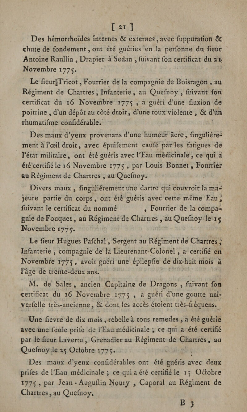 Des hémorrhoïdes internes & externes, avec fuppuratïon ôc chute de fondement, ont été guéries en la perfonne du fieur Antoine Raullin , Drapier à Sedan , fuivant fon certificat du 2t Novembre 1775. Le fieur|Tricot, Fourrier de la compagnie de Boisragon , au Régiment de Chartres , Infanterie, au Quefnoy, fuivant fon certificat du 16 Novembre 1775 , a guéri d’une fluxion de poitrine , d’un dépôt au côté droit, d’une toux violente , ôc d’un rhumatifme confidérabîe. Des maux d’yeux provenans d’une humeur âcre, finguliére- ment à l’œil droit, avec épuifement caufé parles fatigues de l’état militaire, ont été guéris avec l’Eau médicinale , ce qui a été certifié le 16 Novembre 1775 , par Louis Bonnet, Fourrier au Ré giment de Chartres , au Quefnoy. Divers maux , finguliérement une dartre qui couvroit la ma¬ jeure partie du corps, ont été guéris avec cette même Eau y fuivant le certificat du nommé , Fourrier de la compa¬ gnie de Fouquet, au Régiment de Chartres , au Quefnoy le 15 Novembre 1777. Le fleur Hugues Pafchal, Sergent au Régiment de Chartres , Infanterie , compagnie de la Lieutenant-Colonel , a certifié en Novembre 1775 , avoir guéri une épilepfie de dix-huit mois à l’âge de trente-deux ans. M. de Sales, ancien Capitaine de Dragons , fuivant fon certificat du 16 Novembre 1775 > a guéri d’une goutte uni- verfelle très-ancienne, & dont les accès étoient très-fréquens. Une fievre de dix mois , rebelle à tous remedes, a été guérie avec une feule prife de l’Eau médicinale ; ce qui a été certifié par le fleur Lavertu , Grenadier au Régiment de Chartres 3 au Quefnoy le 25 Odobre *775. Des maux d’yeux confidérables ont été guéris avec deux prifes de l’Eau médicinale ; ce qui a été certifié le 15 Odobre 17 75 , par Jean-Auguflin Noury , Caporal au Régiment de Chartres, au Quefnoy* B 3