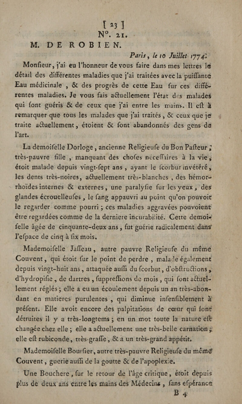 M. DE ROBIEN. Paris, le 10 Juillet 1774* Monfieur, j’ai eu l’honneur de vous faire dans mes lettres le détail des différentes maladies que j’ai traitées avec la puiffante Eau médicinale , & des progrès de cette Eau fur ces diffé¬ rentes maladies. Je vous fais actuellement l’état d s maladeà qui font guéris & de ceux que j’ai entre les mainv. Il eft à remarquer que tous les malades que j’ai traités , & ceux que je traite actuellement, étoient & font abandonnés des gens de l’art. La demoifeîle Dorloge, ancienne Religieufe du Bon Pafteur, très-pauvre fille , manquant des chofes fcéceflTdres à la vie, étoit malade depuis vingt-fept ans , ayant le fcorbur invétéré , les dents très-noires, actuellement très-blanches , des hémor- rhoïdes internes & externes, une paralyfie fur les yeux, des glandes écrouelleufes , le fang appauvri au point qu’on pouvoit le regarder comme pourri ; ces maladies aggravées pouvoient être regardées comme de la derniere incurabilité. Cette demoi-i felle âgée de cinquante-deux ans , fut guérie radicalement dans* l’efpace de cinq à fix mois. Mademoifelie Jaffeau , autre pauvre Religieufe du même Couvent, qui étoit fur le point de perdre , malade également depuis vingt-huit ans , attaquée aufîi du fcorbut, d'obft ru étions , d’hydropifie , de dartres , fupprefîions de mois, qui font actuel¬ lement réglés ; elle a eu un écoulement depuis un an très-abon¬ dant en matières purulentes , qui diminue infenfiblement à préfent. Elle avoit encore des palpitations de cœur qui font détruites il y a trcs-longtems ; en un mot toute la nature eft changée chez elle ; elle a actuellement une très-belle carnation;, elle eft rubiconde, très-grade, & a un très-grand appétit. Mademoifelie Bouifier, autre très-pauvre Religieufe du mêmef Couvent, guerie aufîi de la goutte & de l’apoplexie. Une Bouchère, fur le retour de l’âge critique, étoit depuis plus de deux ans entre les mains des Médecin* , fans efpérance B 4