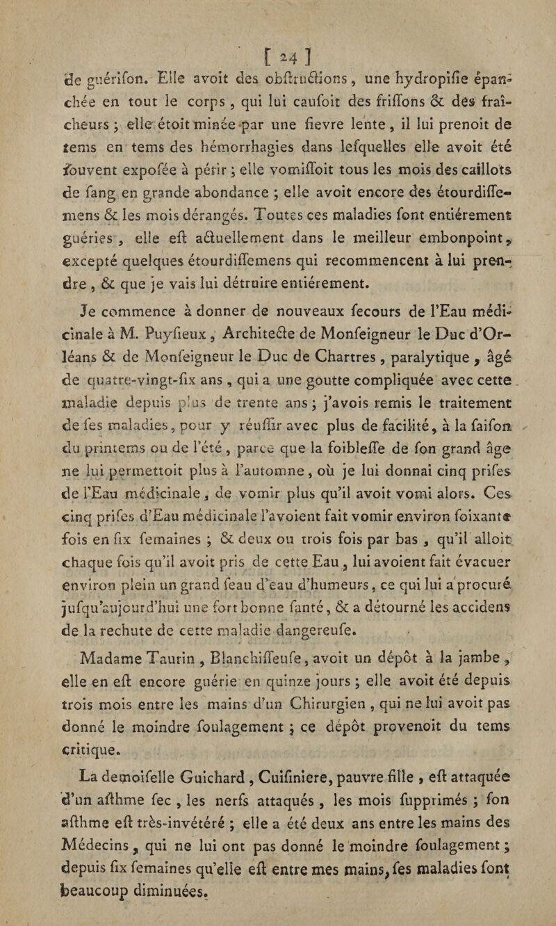 [ul de guérifon. Elle avoit des obftruélions, une hydropifie épan¬ chée en tout le corps, qui lui caufoit des friffons & des fraî¬ cheurs ; elle étoit minée par une fievre lente , il lui prenoit de tems en tems des hémorrhagies dans lesquelles elle avoit été Souvent expofée à périr ; elle vomifîbit tous les mois des caillots de fang en grande abondance ; elle avoit encore des étourdifle- mens & les mois dérangés. Toutes ces maladies font entièrement guéries, elle eft a&uelîement dans le meilleur embonpoint* excepté quelques étourdiftemens qui recommencent à lui pren^ dre , &L que je vais lui détruire entièrement. Je commence à donner de nouveaux fecours de l’Eau médi¬ cinale à M. Puyfieux , Architeéle de Monfeigneur le Duc d’Or¬ léans & de Monfeigneur le Duc de Chartres, paralytique , âgé de quatre-vingt-fix ans, qui a une goutte compliquée avec cette maladie depuis plus de trente ans; j’avois remis le traitement de fes maladies, pour y réufîir avec plus de facilité, à la faifon du primeras ou de l’été, parce que la foibleffe de fon grand âge ne lui permettoit plus à l’automne, où je lui donnai cinq prifes de l’Eau médicinale, de vomir plus qu’il avoit vomi alors. Ces cinq prifes d’Eau médicinale l’avoient fait vomir environ foixante fois en fix femaines ; & deux ou trois fois par bas , qu’il alloit chaque fois qu’il avoir pris de cette Eau , lui avoient fait évacuer environ plein un grand feau d’eau d’humeurs, ce qui lui a procuré jufqu’aujour d’hui une fort bonne fanté, & a détourné les accidens de la rechute de cette maladie dangereufe. Madame Taurin , Blanchifteufe, avoit un dépôt à la jambe , elle en eft encore guérie en quinze jours ; elle avoit été depuis trois mois entre les mains d’un Chirurgien , qui ne lui avoit pas donné le moindre foulagement ; ce depot provenoit du tems critique. La demoifelle Guichard , Cuifiniere, pauvre fille , eft attaquée d’un afthme fec , les nerfs attaqués, les mois fupprimés ; fon «sfthme eft très-invétéré ; elle a été deux ans entre les mains des Médecins, qui ne lui ont pas donné le moindre foulagement ; depuis ftx femaines qu’elle eft entre mes mains, fes maladies font beaucoup diminuées.