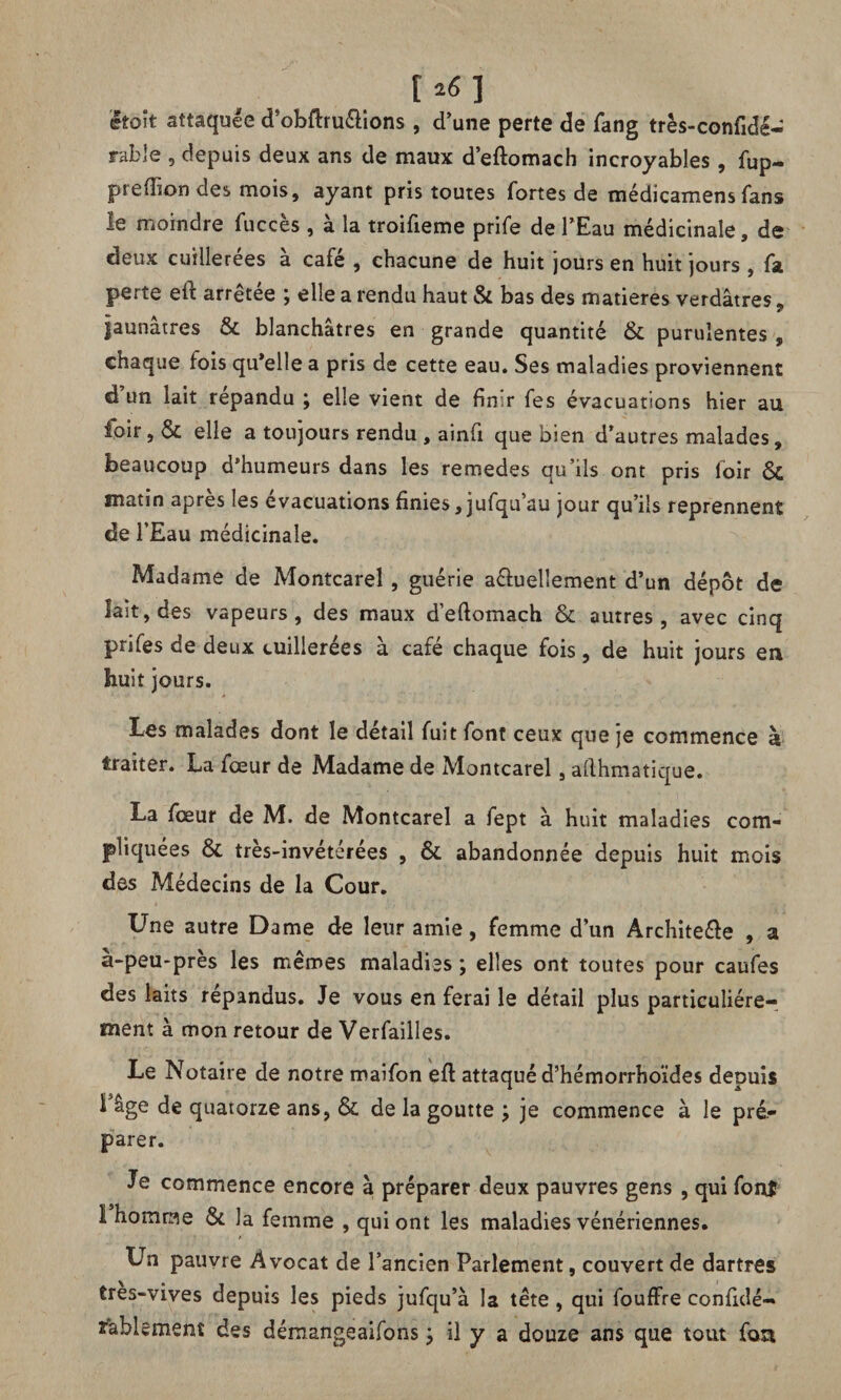 [*«] était attaquée d’obftru&ions , d’une perte de fang très-confidé- rable , depuis deux ans de maux d’eftomach incroyables, fup- prefhon des mois, ayant pris toutes fortes de médicamens fans le moindre fuccès , à la troifieme prife de l’Eau médicinale, de deux cuillerées à café , chacune de huit jours en huit jours , fa perte eft arrêtée ; elle a rendu haut & bas des matières verdâtres, jaunâtres & blanchâtres en grande quantité & purulentes , chaque fois qu’elle a pris de cette eau. Ses maladies proviennent d un lait répandu ; elle vient de finir fes évacuations hier au foir, & elle a toujours rendu , ainfi que bien d’autres malades, beaucoup d’humeurs dans les remedes qu’ils ont pris foir & matin apres les évacuations finies, jufqu’au jour qu’ils reprennent de l’Eau médicinale. Madame de Montcarel, guérie aéfuelîement d’un dépôt de lait, des vapeurs, des maux d’eflomach & autres, avec cinq prifes de deux cuillerées à café chaque fois, de huit jours en huit jours. Les malades dont le detail fuit font ceux que je commence à traiter. La fœur de Madame de Montcarel, ailhmatique. La fœur de M. de Montcarel a fept à huit maladies com¬ pliquées & très-invétérées , & abandonnée depuis huit mois des Médecins de la Cour. Une autre Dame de leur amie, femme d’un Archite&e , a à-peu-près les mêmes maladiss ; elles ont toutes pour caufes des laits répandus. Je vous en ferai le détail plus particuliére¬ ment à mon retour de Verfailles. Le Notaire de notre maifon eft attaqué d’hémorrhoïdes depuis Lâge de quatorze ans, & de la goutte ; je commence à le pré¬ parer. Je commence encore à préparer deux pauvres gens , qui font 1 homrae & la femme , qui ont les maladies vénériennes. Un pauvre Avocat de l’ancien Parlement, couvert de dartres tres-vives depuis les pieds jufqu’à la tête , qui fouffre confidé- fablement des démangeaifons y il y a douze ans que tout fou