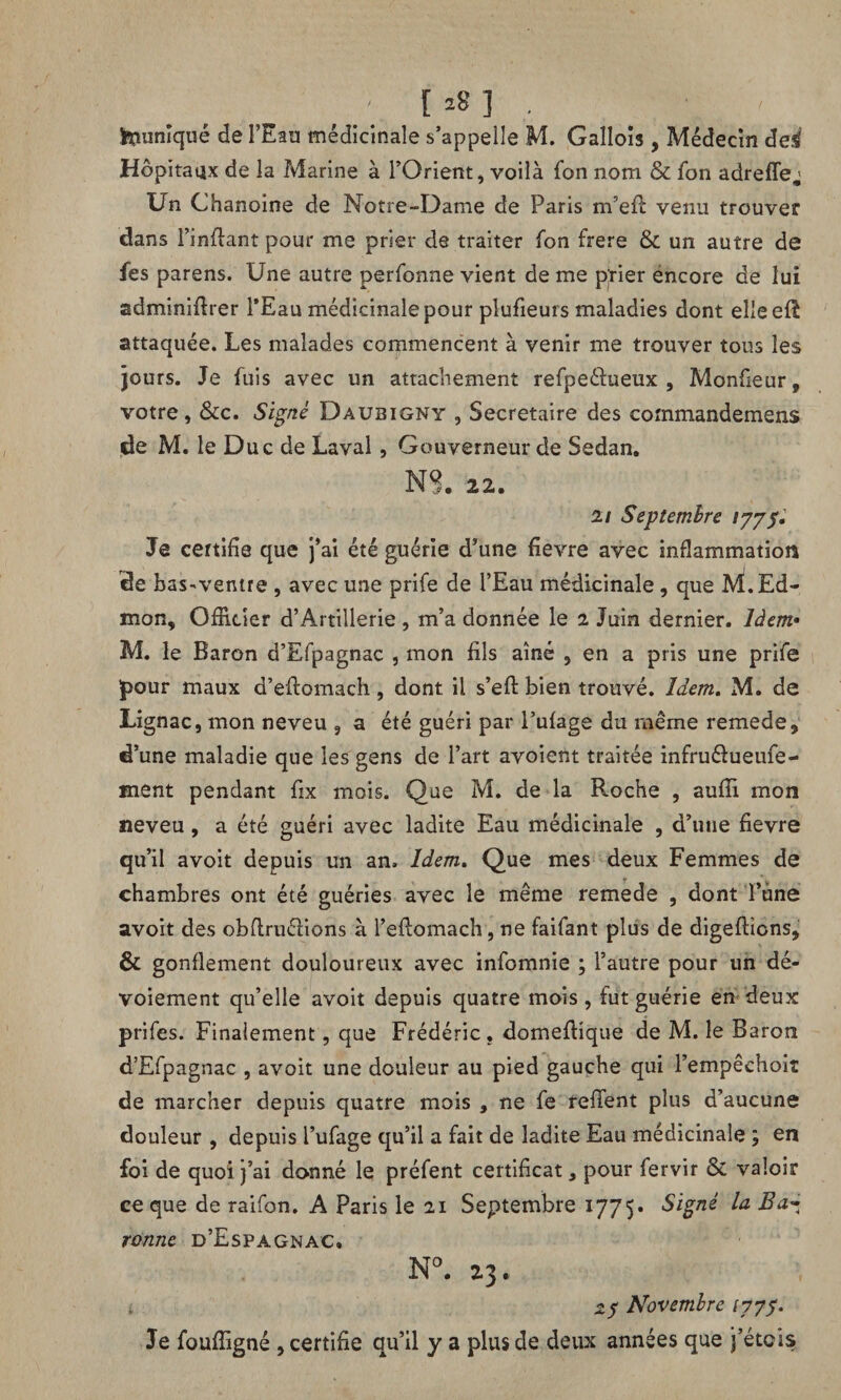 [ *8] punique de l’Eau médicinale s’appelle M. Gallois, Médecin dei Hôpitaux de la Marine à l’Orient, voilà Ton nom & Ton adrefle; Un Chanoine de Notre-Dame de Paris rn’efi: venu trouver dans l’inffant pour me prier de traiter fon frere & un autre de fes parens. Une autre perfonne vient de me prier éncore de lui adminifirer l’Eau médicinale pour plufieurs maladies dont elleeft attaquée. Les malades commencent à venir me trouver tous les jours. Je fuis avec un attachement refpeélueux , Monfieur, votre, &c. Signé Daubigny , Secrétaire des commandemens de M. le Duc de Laval , Gouverneur de Sedan. NS. 22. 21 Septembre 1775. Je certifie que j’ai été guérie d’une fievre avec inflammation de baS'Ventre , avec une prife de l’Eau médicinale , que M.Ed- mon, Officier d’Artillerie , m’a donnée le 2 Juin dernier. Idem• M. le Baron d’Efpagnac , mon fils aîné , en a pris une prife pour maux d’eftomach, dont il s’efi: bien trouvé. Idem. M. de Lignac, mon neveu , a été guéri par l’ufage du même remede, d’une maladie que les gens de l’art avoient traitée infru&ueufe- ment pendant fix mois. Que M. de la Roche , aufiï mon neveu, a été guéri avec ladite Eau médicinale , d’une fievre qu’il avoit depuis un an. Idem. Que mes deux Femmes de chambres ont été guéries avec le même remede , dont l’une avoit des obflruélions à l’eftomach, ne faifant plus de digeffions, & gonflement douloureux avec infomnie ; l’autre pour un dé¬ voiement qu’elle avoit depuis quatre mois, fut guérie en deux prifes. Finalement, que Frédéric, domeftique de M. le Baron d’Efpagnac , avoit une douleur au pied gauche qui l’empêchoit de marcher depuis quatre mois , ne fe relient plus d’aucune douleur , depuis l’ufage qu’il a fait de ladite Eau médicinale ; en foi de quoi j’ai donné le préfent certificat, pour fervir & valoir ce que de raifon. A Paris le 21 Septembre 1775. Signé la Ba~ ronne d’Espagnac. N°. 23 27 Novembre 1777. Je fouffigné , certifie qu’il y a plus de deux années que j’étcis