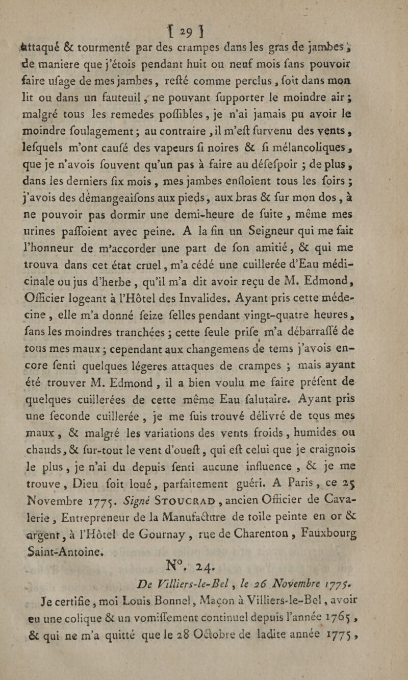 fattaqué 8c tourmenté par des crampes dans les gras de jambes , de maniéré que jetois pendant huit ou neuf mois fans pouvoir faire ufage de mes jambes, refié comme perdus, foit dans moa lit ou dans un fauteuil, ne pouvant fupporter le moindre air ; malgré tous les remedes poffibles, je n’ai jamais pu avoir le moindre foulagement ; au contraire , il m’eft furvenu des vents , lefquels m’ont caufé des vapeurs h noires 8c fi mélancoliques , que je n’avois fouvent qu’un pas à faire au défefpoir ; déplus, dans les derniers fix mois , mes jambes enfioient tous les foirs ; j’avois des démangeaifons aux pieds, aux bras 8c fur mon dos , à ne pouvoir pas dormir une demi-heure de fuite , meme mes urines palfoient avec peine. A la fin un Seigneur qui me fait l’honneur de m’accorder une part de fon amitié, 8c qui me trouva dans cet état cruel, m’a cédé une cuillerée d’Eau médi¬ cinale ou jus d’herbe , qu’il m’a dit avoir reçu de M. Edmond, Officier logeant à l’Hôtel des Invalides. Ayant pris cette méde¬ cine , elle m’a donné feize felles pendant vingt-quatre heures, fans les moindres tranchées ; cette feule prife m’a débarraffé de tous mes maux ; cependant aux changemens de tems j’avois en¬ core fenti quelques légères attaques de crampes ; mais ayant été trouver M. Edmond, il a bien voulu me faire préfent de quelques cuillerées de cette même Eau falutaire. Ayant pris une fécondé cuillerée , je me fuis trouvé délivré de tous mes maux , 8c malgré les variations des vents froids, humides ou chauds, 8c fur-tout le vent d’ouefl, qui eft celui que je craignois le plus, je n’ai du depuis fenti aucune influence , 8c je me trouve, Dieu foit loué, parfaitement guéri. A Paris, ce 2$ Novembre 1775. Signé Stoucrad , ancien Officier de Cava¬ lerie , Entrepreneur de la Manufacture de toile peinte en or 8c argent, à l’Hôtel de Gournay , rue de Charenton , Fauxbourg Saint-Antoine, N°.' 24. De Villiers-le-Bel, le 26 Novembre ijyS* Je certifie , moi Louis Bonne!, Maçon à Villiers-le-Bel, avoir eu une colique 8c un vomifiement continuel depuis l’année 1765, Ôc qui ne m’a quitté que le 28 Octobre de ladite année 1775,