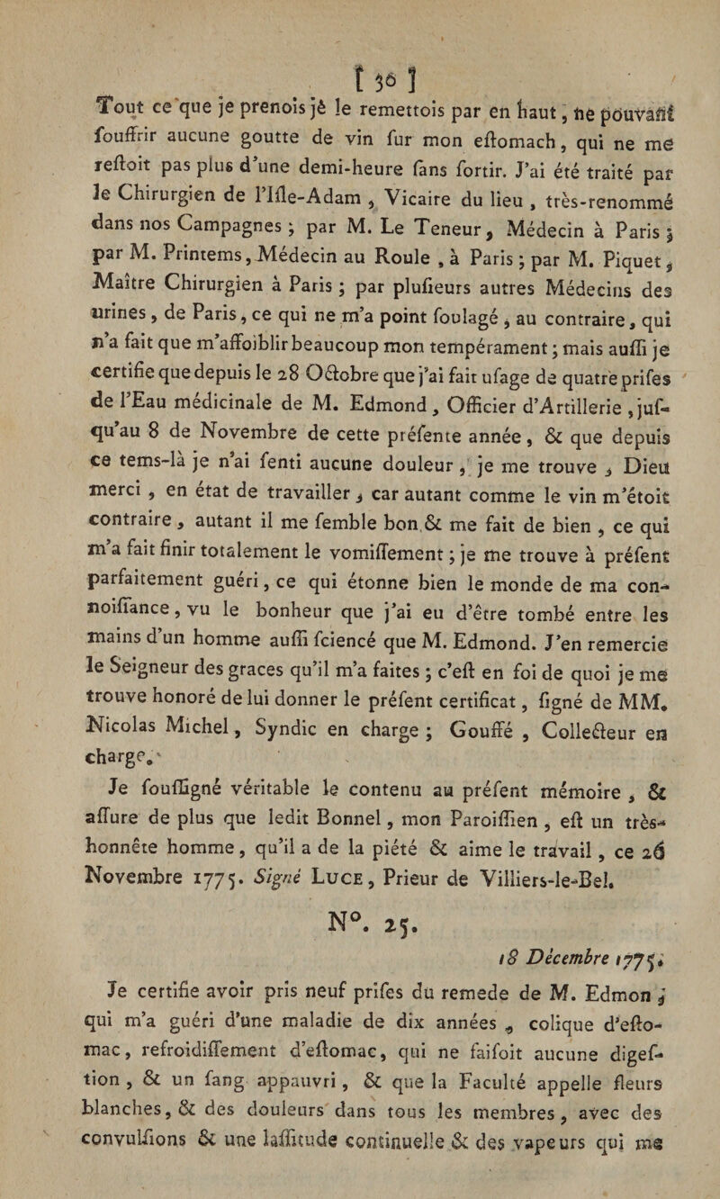 t 36 J Tout ce que je prenoîs jê !e remettois par en haut, t\e pôuVâM fouffrir aucune goutte de vin fur mon eflomach, qui ne me refloit pas plus d’une demi-heure fans fortir. J’ai été traité par Je Chirurgien de rifle-Adam , Vicaire du lieu , très-renommé dans nos Campagnes ; par M. Le Teneur, Médecin à Paris $ par M. Printems, Médecin au Roule , à Paris ; par M. Piquet , Maître Chirurgien à Paris ; par plufieurs autres Médecins des urines, de Paris, ce qui ne m’a point foulagé , au contraire, qui îî a fait que m affoiblir beaucoup mon tempérament ; mais auffi je certifie que depuis le 28 Qétobre que j’ai fait ufage de quatre prifes de l’Eau médicinale de M. Edmond, Officier d’Artillerie ,juf- qu’au 8 de Novembre de cette préfente année, & que depuis ce tems-la je nai îenti aucune douleur, je me trouve 3 Dieut merci , en état de travailler, car autant comme le vin m’étoit contraire, autant il me femble bon & me fait de bien , ce qui m a iait finir totalement le vomiflement ; je me trouve à préfent parfaitement guéri, ce qui étonne bien le monde de ma con- Jioiiïance, vu le bonheur que j’ai eu d’être tombé entre les mains d un homme auffi fcience que M. Edmond. J’en remercie le Seigneur des grâces qu il m a faites 5 c’eft en foi de quoi je me trouve honoré de lui donner le préfent certificat, figné de MM* Nicolas Michel, Syndic en charge j Gouffé , Collecteur en charge,' Je fouffigné véritable le contenu au préfent mémoire , & affine de plus que ledit Bonnet, mon Paroiffien , efi: un très- honnête homme, qu’il a de la piété & aime le travail, ce 26 Novembre 1775. Signé Luce, Prieur de Villiers-le-Bel. N°. 25. 18 Décembre Je certifie avoir pris neuf prifes du remede de M. Edmon j qui m’a guéri d’une maladie de dix années * colique d’efio- mac, refroidiffement d’eflomac, qui ne faifoit aucune digef- tion , & un fang appauvri, & que la Faculté appelle fleurs blanches, & des douleurs dans tous les membres, avec des convutfions & une laffitude continuelle & des vapeurs qui ms