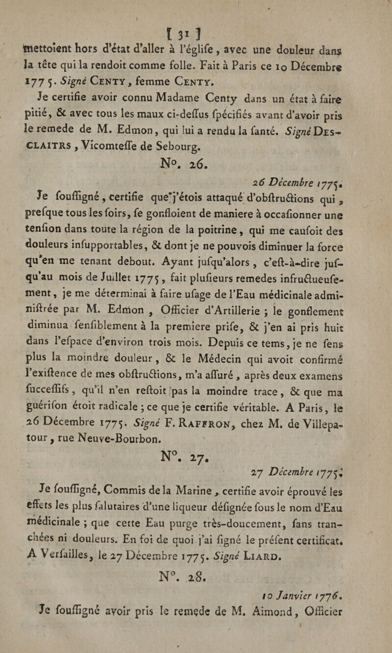 tnettoîent hors d’état d’aller à l’églife, avec une douleur dans Ja tête qui la rendoit comme folle. Fait à Paris ce io Décembre 177 5. Signé Centy, femme Centy. Je certifie avoir connu Madame Centy dans un état à faire pitié, & avec tous les maux ci-delïus fpécifiés avant d’avoir pris le remede de M. Edmon, qui lui a rendu la fanté. 5/^'Des- CLAITRS , Vicomtelfe de Sebourg. N°. 26, 26 Décembre 177^ Je fouffigné , certifie que*j’étois attaqué d’obftru&ions qui, prefque tous les foirs, fe gonfloient de maniéré à occafionner une tenfion dans toute la région de la poitrine, qui me caufoit des douleurs infupportables, & dont je ne pouvois diminuer la force qu*en me tenant debout. Ayant jufqu’alors , c’eft-à»dire jus¬ qu’au mois de Judiet 1775 > ^ plufieurs remedes infruélueufe- ment, je me déterminai à faire ufage de l’Eau médicinale admi- niftree par M. Edmon , Officier d’Artillerie ; le gonflement diminua fenfiblement à la première prife, & j’en ai pris huit dans l’efpace d’environ trois mois. Depuis ce tems, je ne fens plus la moindre douleur, ôc le Médecin qui avoit confirmé 1 exiftence de mes obffruéfions, m’a alluré , après deux examens fucceffifs , qu’il n’en reftoit pas la moindre trace, & que ma guériion étoit radicale ; ce que je certifie véritable. A Paris, le 26 Décembre 1775. Signé F. Raffrqn, chez M. de Villepa- tour, rue Neuve-Bourbon. N°. 27. 27 Décembre 177^ Je fouffigné. Commis de la Marine , certifie avoir éprouvé les effets les plus falutaires d’une liqueur défignéefous le nom d’Eau médicinale ; que cette Eau purge très-doucement, fans tran¬ chées ni douleurs. En foi de quoi ]’ai figné le préfent certificat* À Verfailles, le 27 Décembre 1775. Signé Liard. N°. 28. 10 Janvier 1776. Je fouffigné avoir pris le remçde de M. Aimond, Officier 1