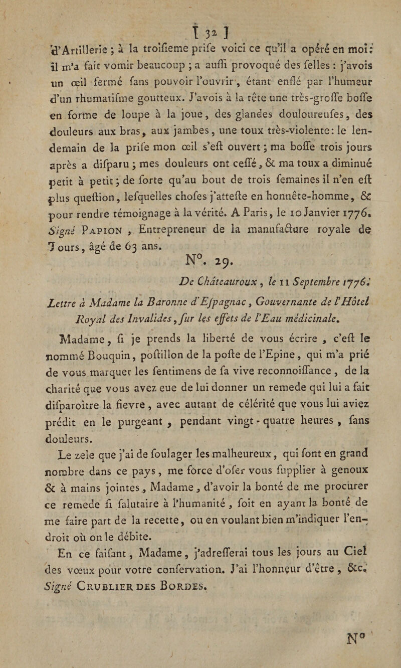 Î3*I <pArtillerie ; à la troifieme prife voici ce qu5il a opéré en mon' il m’a fait vomir beaucoup ; a auffi provoqué des Telles : j’avois un œil fermé fans pouvoir l’ouvrir, étant enflé par l’humeur d’un rhumatifme goutteux. J’avois à la tête une très-greffe boffe en forme de loupe à la joue, des glandes douloureufes, des douleurs aux bras* aux jambes, une toux très-violente: le len¬ demain de la prife mon œil s’eft ouvert ; ma boffe trois jours après a difparu ; mes douleurs ont ceffé ,&ma toux a diminué petit à petit ; de forte qu’au bout de trois femaines il n’en eft plus queftion, lefquelles chofes j’attede en honnête-homme, & pour rendre témoignage à la vérité. A Paris, le io Janvier 1776, Signé Papion , Entrepreneur de la manufa&ure royale de 7ours, âgé de 63 ans. N°. 29. De Châteauroux, le n Septembre rjyèé Lettre à Madame la Baronne d'E/pagnac, Gouvernante de VHôtel Royal des Invalides, fur les effets de VE au médicinale. Madame, fi je prends la liberté de vous écrire , c’eft le nommé Bouquin, poffillon de la pofte de l’Epine , qui m’a prié de vous marquer les fentimens de fa vive reconnoiffance , de la charité que vous avez eue de lui donner un remede qui lui a fait difparoître la fievre , avec autant de célérité que vous lui aviez prédit en le purgeant , pendant vingt « quatre heures , fans douleurs. Le zele que j’ai de foulager les malheureux, qui font en grand nombre dans ce pays, me force d’ofer vous fupplier à genoux & à mains jointes. Madame, d’avoir la bonté de me procurer ce remede fi falutaire à l’humanité , foit en ayanr la bonté de me faire part de la recette, ou en voulant bien m’indiquer l’en¬ droit où on le débite. En ce faifant, Madame, j’adrefferai tous les jours au Ciel des vœux pour votre confervation. J’ai l’honneur d’être, Signé Cpojblierdes Bordes.