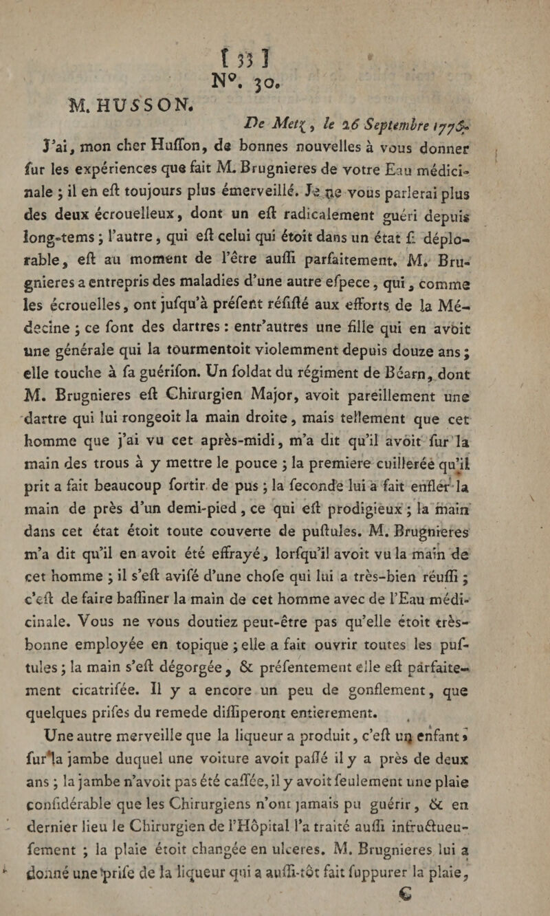 N®, jo. M.HUSSON. De Met{ , le 26 Septembre ijyS? J’ai, mon cher Huffon, de bonnes nouvelles à vous donner fur les expériences que fait M. Brugnieres de votre Eau médici¬ nale ; il en eft toujours plus émerveillé. Je ne vous parlerai plus des deux écrouelleux, dont un eft radicalement guéri depuis long-tems ; l’autre, qui eft celui qui étoit dans un état £ déplo¬ rable, eft au moment de l’étre aufli parfaitement. M. Bru¬ gnieres a entrepris des maladies d’une autre efpece, qui, comme les écrouelles, ont jufqu’à préfent réfifté aux efforts de la Mé¬ decine ; ce font des dartres : entr’autres une fille qui en avbit une générale qui la tourmentoit violemment depuis douze ans ; elle touche à fa guérifon. Un foldat du régiment de Béarn, dont M. Brugnieres eft Chirurgien Major, avoit pareillement une dartre qui lui rongeoit la main droite, mais tellement que cet homme que j’ai vu cet après-midi, m’a dit qu’il avoit fur la main des trous à y mettre le pouce ; la première cuillerée qu’il prit a fait beaucoup fortir de pus ; la fécondé lui a fait enfler la main de près d’un demi-pied , ce qui efl prodigieux ; la main dans cet état étoit toute couverte de pullules. M. Brugnieres m’a dit qu’il en avoit été effrayé, lorsqu’il avoit vu la main de cet homme ; il s’eft avifé d’une chofe qui lui a très-bien réufli ; c’eft de faire bafîiner la main de cet homme avec de l’Eau médi¬ cinale. Vous ne vous doutiez peut-être pas qu’elle étoit très- bonne employée en topique ; elle a fait ouvrir toutes les puf- tules ; la main s’efl dégorgée , & préfentement elle eft parfaite¬ ment cicatrifée. Il y a encore un peu de gonflement, que quelques prifes du remede difïiperont entièrement. Une autre merveille que la liqueur a produit, c’eft uq enfant * fur*!a jambe duquel une voiture avoit pafté il y a près de deux ans ; la jambe n’avoit pas été caffée, il y avoit feulement une plaie çonfidérable que les Chirurgiens n’ont jamais pu guérir, 6c en dernier lieu le Chirurgien de l’Hôpital l’a traité aufft intruéfueu- fement ; la plaie étoit changée en ulcérés. M. Brugnieres lui a donné une^prife de la liqueur qui a aufti-tôt fait fuppurer la plaie, €