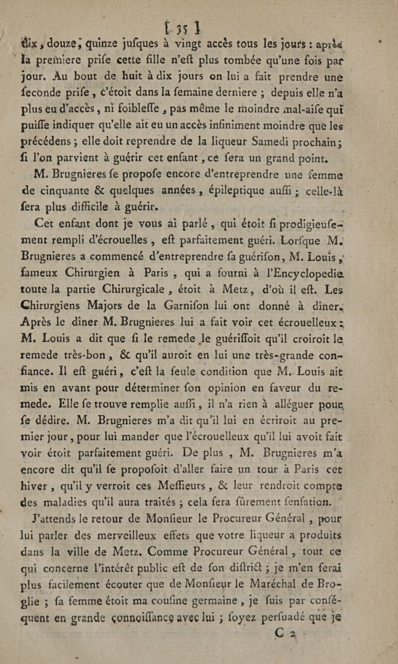 &X , douze! quinze jufques à vingt accès tous les joufs : api ta la preftiîere prife cette fille n’eft plus tombée qu’une fois paf jour. Au bout de huit à dix jours on lui a fait prendre une fécondé prife , t’étoit dans la femaine derniere ; depuis elle n’a plus eu d’accès, ni foiblefte , pas même le moindre mal-aife qui puifie indiquer qu’elle ait eu un accès infiniment moindre que les précédens; elle doit reprendre de la liqueur Samedi prochain; fi l’on parvient à guérir cet enfant, ce fera un grand point. M. Brugnieres fe propofe encore d’entreprendre une femme de cinquante & quelques années , épileptique auffi ; celle-là fera plus difficile à guérir. Cet enfant dont je vous ai parlé , qui étoit fi prodigieuse¬ ment rempli d’écrouelles , eft parfaitement guéri. Lorfque M. Brugnieres a commencé d’entreprendre fa guérifon, M. Louis fameux Chirurgien à Paris , qui a fourni à 1’Encyclopedia. toute la partie Chirurgicale , étoit à Metz, d’où il eft. Les Chirurgiens Majors de la Garnifon lui ont donné à dîner. Après le dîner M. Brugnieres lui a fait voir cet écrouelleux t M. Louis a dit que fi le remede .le guériffoit qu’il croiroit le remede très-bon, & qu’il auroit en lui une très-grande con¬ fiance. Il eft guéri, c’eft la feule condition que M. Louis ait mis en avant pour déterminer fon opinion en faveur du re¬ mede. Elle fe trouve remplie aufii, il n’a rien à alléguer pouc fe dédire. M. Brugnieres m’a dit qu’il lui en écriroit au pre¬ mier jour, pour lui mander que l’écrouelleux qu’il lui avoit fait voir étoit parfaitement guéri. De plus , M. Brugnieres m’a encore dit qu’il fe propofoit d’aller faire un tour à Paris cet hiver , qu’il y verroit ces Meilleurs , & leur rendroit compte des maladies qu’il aura traités ; cela fera fûrement fenfaticn. J’attends le retour de Monfieur le Procureur Général , pour lui parler des merveilleux effets que votre liqueur a produits dans la ville de Metz, Comme Procureur Général , tout ce qui concerne l’intérêt public eft de fon diftri<ft ; je m’en ferai plus facilement écouter que de Monfieur le Maréchal de Bro- glie ; fa femme étoit ma coufine germaine , je fuis par confé- quent en grande çonneiftancç avec lui ; foyez perfuadé que je C 2 -