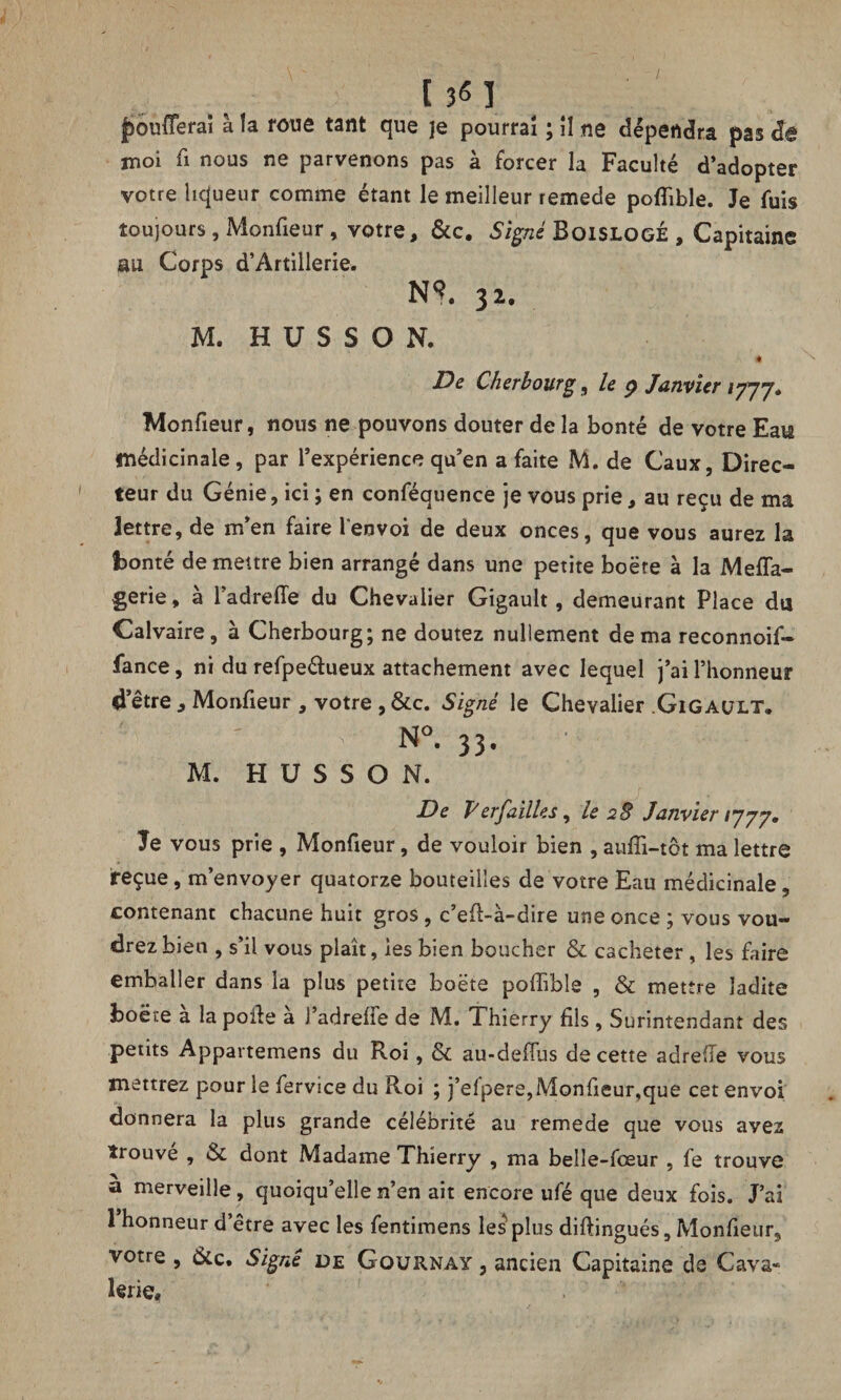 moi fi nous ne parvenons pas à forcer la Faculté d’adopter votre liqueur comme étant le meilleur remede pofïible. Je fuis toujours, Monfieur, votre, &c. Signé Boislogé , Capitaine au Corps d’Artillerie. NS. 32. M. H U S S O N. De Cherbourg, le 9 Janvier 17]y. Monfieur, nous ne pouvons douter de la bonté de votre Eats médicinale, par l’expérience qu’en a faite M. de Caux, Direc¬ teur du Génie, ici ; en conféquence je vous prie, au reçu de ma lettre, de m’en faire l'envoi de deux onces, que vous aurez la bonté de meure bien arrangé dans une petite boëte à la Meffa- gerie, à l’adrefTe du Chevalier Gigault, demeurant Place du Calvaire, à Cherbourg; ne doutez nullement de ma reconnoif- fance, ni du refpeétueux attachement avec lequel j’ai l’honneur «ietre , Monfieur, votre , &c. Signé le Chevalier Gigault. ' N». 33. M. H U S S O N. De Verfailles, le 2 S Janvier 1*777. Je vous prie , Monfieur, de vouloir bien , auffi-tôt ma lettre reçue, m’envoyer quatorze bouteilles de votre Eau médicinale, contenant chacune huit gros , c’eft-à-dire une once ; vous vou¬ drez bien , s’il vous plaît, les bien boucher & cacheter , les faire emballer dans la plus petite boëte pofïible , & mettre ladite boëte a la polie a J’adreife de M. Thierry fils, Surintendant des petits Appartemens du Roi, & au-defTus de cette adrefle vous mettrez pour le fervice du Roi ; j’efpere,Monlieur,que cet envoi donnera la plus grande célébrité au remede que vous avez trouve , & dont Madame Thierry , ma belle-fœur , fe trouve à merveille, quoiqu’elle n’en ait encore ufé que deux fois. J’ai 1 honneur d’être avec les fentimens les plus diftingués, Monfieur, votre , &c. Signé de Gournay , ancien Capitaine de Cava¬ lerie,