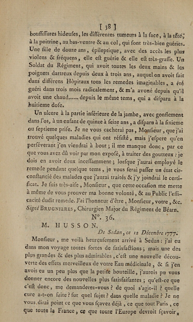 bouffifïures hideufes, les différentes tumeurs à la face, à la t£ië? à la poitrine , au bas-ventre & au col, qui font très-bien guéries. Une fille de douze ans, épileptique, avec des accès les plus violens & fréquens, elle eft guérie & elle eft très-graffe. Un Soldat du Régiment, qui avoit toutes les deux mains & les poignets dartreux depuis deux a trois ans, auquel on avoit fait dans difterens Hôpitaux tous les remedes imaginables, a été guéri dans trois mois radicalement, & m’a avoué depuis qu’il avoit une chaud.. depuis le même tems, qui a difparu à la huitième dofe. Un ulcéré a la partie inférieure de la jambe, avec gonflement dans 1 os, a un enfant de quinze à feize ans , a difparu à la fixieme ou feptieme prife. Je ne vous cacherai pas, Monfieur , que j’ai trouvé quelques maladies qui ont réfifté, mais j’efpere qu’en perféverant j’en viendrai à bout ; il me manque donc , par ce que vous avez dû voir par mon expofé, à traiter des goutteux : je dois en avoir deux inçeflamment ; lorfque j’aurai employé le remede pendant quelque tems , je vous ferai pafler un état cir- çonffancié des malades que j’aurai traités & j’y joindrai Je certi¬ ficat. Je fuis très-aife , Monfieur , que cette occafion me mette à même de vous prouver ma bonne volonté, & au Public l’effi¬ cacité dudit remede. J’ai l’honneur d’être , Monfieur, votre , &ç„ SignéBrugnjsres , Chirurgien Major du Régiment de Béarn, N°. 36. Mc H U S S O N, De Sedan y ce 12 Décembre 1777. Monfieur , me voilà heureufement arrivé à Sedan : j’ai eu dans mon voyage toutes fortes de fatisfa&ions ; mais une des plus grandes & des plus admirables , c’efl: une nouvelle décou¬ verte des effets merveilleux de votre Eau médicinale , & fi j’en avoiseu un peu plus que la petite bouteille, j’aurois pu vous donner encore des nouvelles plus fatisfaifantes ; qu’eft-ce que c’efl: donc, me demanderez-vous? de quoi s’agit-il ? quelle cure a-t-on faite ? fur quel fujet ? dans quelle maladie ? Je ne vous.dirai point ce que vous fçavez déjà , ce que tout Paris , ce que toute la France, ce que toute l’Europe devroit fçavoirâ