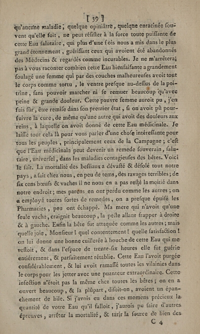 qu’auciftie maladie quelque opiniâtre, quelque enracinée (ou* vent quelle foit , ne peut réfifter à la force toute puiffante de cette Eau falutaire , qui plus d’une fois nous a mis dans le plus grand étonnement , guéiiflant ceux qui avoient été abandonnés des Médecins & regardés comme incurables. Je ne m’arrêterai pas à vous raconter combien cette Eau bienfaifante a grandement foulagé une femme qui par des couches malheureufes avoit tout le corps comme tortu , le ventre prefque au-deffus de la poi¬ trine , fans pouvoir marcher ni fe remuer beaucoup qu’avec peine & grande douleur. Cette pauvre femme auroit pu , j’en fuis fur, être remife dans fon premier étatfi on avoit pu pour- {uivre la cure, de même qu’une autre qui avoit des douleurs aux reins, à laquelle on avoit donné de cette Eau médicinale. Je laifTe tout cela là pour vous parler d’une chofe intéreflante pour tous les peuples , principalement ceux dé la Campagne ; c’efl que l’Eau médicinale peut devenir un remede fouverain, falu¬ taire , univerfei, dans les maladies contagieufes des bêtes. Voici le fait. La mortalité des beftiaux a dévafle & défolé tout notre pays , a fait chez nous, en peu de tems, des ravages terribles ; de ftx cens boeufs & vaches il ne nous en a pas relié la moitié dans notre endroit ; mes parens en ont perdu comme les autres ; on a employé toutes fortes de remedes, on a prefque épuifé les Pharmacies , peu ont échappé. Ma mere qui n’avoit qu’une feule vache, craignit beaucoup , la pede allant frapper à droite & à gauche. Enfin la bete tut attaquée comme les autres, niais quelle joie, Monfieurî quel contentement! quelle fatisfachon l on lui donne une bonne cuillerée a bouche de cette Eau qui me rclloit, & dans l’efpace de trente-fix heures elle fut guérie entièrement, & parfaitement rétablie. Cette Eau l’avoit purgée confidérablement, & lui avoit ramafie toutes »es vilainies dans le corps pour les jetter avec une puanteur extraordinaire. Cette infeélion n’etoit pas la même chez toutes les butes ; on en a ouvert beaucoup , 8t la plupart, difoit-on , avoient un épan¬ chement de bile. Si j’avoîs eu dans ces momens précieux la quantité de votre Eau qu’il falloit, j aurois pu faire u autres épreuves 5 arrêter la mortalité, & tarir la fource de bien des