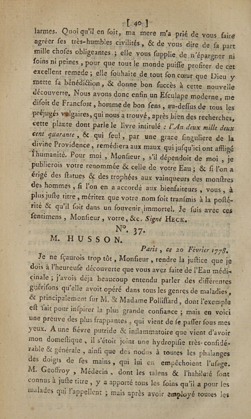 larmes. Quoiqu’il en foit, ma mere m'a prié de vous faîré agréer fes très-humbles. civilités, & de vous dire de fa part mille chofes obligeantes ; elle vous fupplie de..n'épargner m foins ni peines, pour que tout le monde puiffe profiter de c*t excellent remede ; elle fouhaite de tout fon cœur que Dieu y mette fa bénédi&ion, & donne bon fuccès à cette nouvelle découverte. Nous avons donc enfin un Efculape moderne , me difoit de Francfort, homme de bon fens, au-dellus de tous les préjugés vulgaires, qui nous a trouvé, après bien des recherches, cette plante dont parle le livre intitulé ; l'An deux mille deux cent quarante , Ôc qui feul, par une grâce finguliere de la divine Providence, remédiera aux maux qui jufqu’ici ont affligé 1 humanité. Pour moi , Moniteur , s’il dépendoit de moi , je publie rois votre renommée & celie de votre Eau ; 6c fi l’on a érige des ff-Uues ce des trophées aux vainqueurs des montres des hommes, fi l’on en a accordé aux bienfaiteurs , vous, à plus jufte titre , méritez que votre nom foit tranfmis à la pofié- mé & qu’il foit dans un fouvenir immortel. Je fuis avec ces fentimens, Monfieur , votre, &c. Signé Heck. N°. 37- M. H U S S O N. Paris , ce 20 Février ijyS* Je ne fçaurois trop tôt, Monfieur , rendre la juffice que je dois à Pheureufe découverte que vous avez faite de i’Eau médw cmale ; j’avois déjà beaucoup entendu parler des différentes guéufons quelle avoit opéré dans tous les genres de maladies, & Principalement fur M. & Madame Polliffard, dont l’exemple eft tait pour înfpirer la plus grande confiance; mais en voici une preuve des plus frappantes , qui vient de fe paffer fous mes yeux. Aune fièvre putride & inflammatoire que vient d’avoir mon domeffique , il s etoit joint une hydrepifie très* confidé- irfb.v. &. genéiaie , ainfi que des nodus à toutes les phalanges des doigts de Tes mains, qui lui en empêchoient l’uffge. M. Geoffroy , Médecin , dont les talens & l’hahiiaré font connus à juffe titre , y a apporté tous les foins qu’il a pour les malades qui l'appellent ; mais après avoir employé toutes les