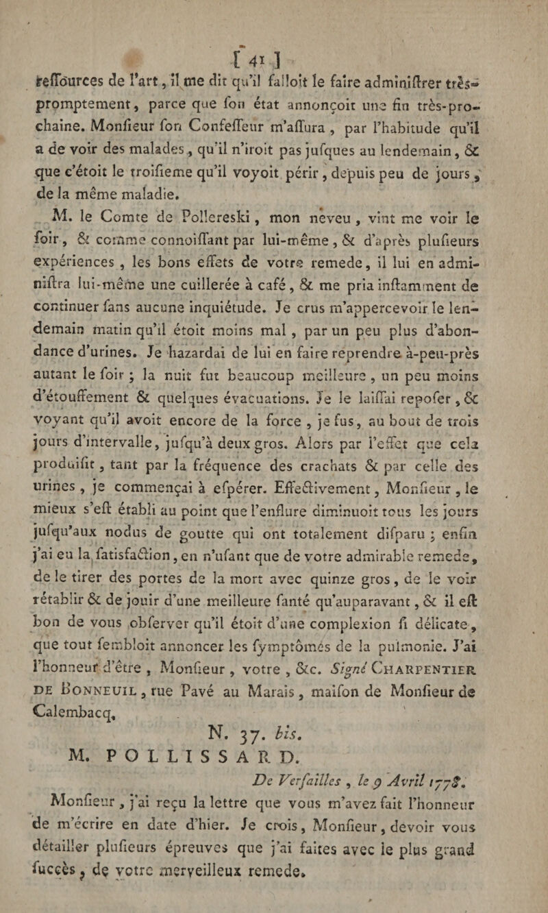 jrêfTôurces de î’art, il me dit qu’il falloit le faire admîniftrer tris- promptement, parce que fon état annonçoit une fin très-pro¬ chaine. Monfieur fon Confeffeur m’affura , par l’habitude qu’il a de voir des malades, qu'il n’iroit pas jufques au lendemain, Sc que c’étoit le troifieme qu’il voyoit périr, depuis peu de jours, de la même maladie. M. le Comte de Poüereski, mon neveu , vint me voir le foir, & comme connoiffant par lui-même, & d’après plufieurs expériences , les bons effets de votre remede, il lui en admi- niftra lu i-même une cuillerée à café, St me priainftamment de continuer fans aucune inquiétude. Je crus m’appercevoir le len¬ demain matin qu’il étoit moins mal , par un peu plus d’abon¬ dance d’urines. Je bazardai de lui en faire reprendre à-peu-près autant le foir ; la nuit fut beaucoup meilleure , un peu moins d’étouffement St quelques évacuations. 3e le Iaiffai repofer, Sc voyant qu’il avoit encore de la force , je fus, au bout de trois jours d’intervalle, jufqu’à deux gros. Alors par l’effet que cela produifit, tant par la fréquence des crachats St par celle des urines , je commençai à efpérer. EffeéKvement, Monfieur , le mieux s’efl: établi au point que l’enflure diminuoit tous les jours jufqu’aux nodus de goutte qui ont totalement difparu ; enfin j’ai eu la fatisfaélion, en n’ufant que de votre admirable remede, de le tirer des portes de la mort avec quinze gros, de le voir rétablir St de jouir d’une meilleure fiinté qu’auparavant, St il efl bon de vous obferver qu’il étoit d’une complexion fi délicate, que tout fembloit annoncer les fymptômés de la pulmonie. J’ai l’honneur d’être , Monfieur , votre , Stc. Signé Charpentier de boNNEüiL,rue Pavé au Marais, maifon de Monfieur de Calembacq, N. 37. bis. M. POLLISSAR D. De Ver failles , le Ç) Avril 177$. Monfieur , j’ai reçu la lettre que vous m’avez fait l’honneur de m’écrire en date d’hier. Je crois, Monfieur, devoir vous détailler plufieurs épreuves que j’ai faites avec le plus grand fucçès ? dç votre merveilleux remede*