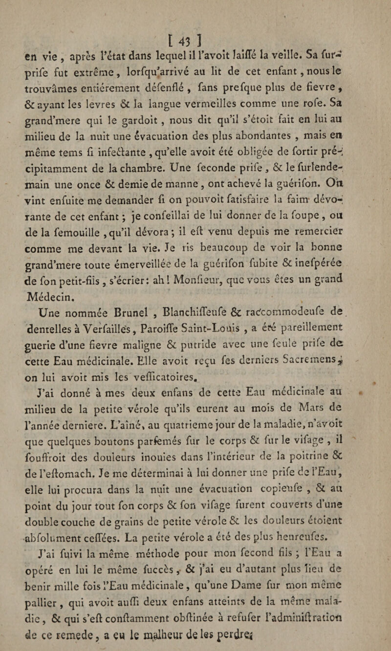 en vîe , après l’état dans lequel il l’avoit lailîé la veille. Sa fur- prife fut extrême, îorfqu’arrivé au lit de cet enfant, nous le trouvâmes entièrement défenflé , fans prefque plus de fievre , & ayant les levres & la langue vermeilles comme une rofe. Sa grand’mere qui le gardoit , nous dit qu’il s’étoit fait en lui au milieu de la nuit une évacuation des plus abondantes , mais eu même tems fi infeélante , qu’elle avoit été obligée de fortir pré-; cipitamment de la chambre. Une fécondé prife 3 & le furlende- main une once & demie de manne , ont achevé la guétifon. Ou vint enfuite me demander fi on pouvoit fatisfaire la faim’ dévo¬ rante de cet enfant ; je confeiilai de lui donner de la foupe , ou de la femouille , qu’il dévora; il eft venu depuis me remercier comme me devant la vie. Je ris beaucoup de voir la bonne grand’mere toute émerveillée de la guétifon fubite & inefpérée de fon petit-fils, s’écrier: ahi Monfieur, que vous êtes un grand Médecin. Une nommée Brunei , Blanchiffeufe & rac^commodeufe de dentelles à Verfaillés, Paroide Saint-Louis , a éré pareillement guerie d’une fievre maligne & putride avec une feule prife de cette Eau médicinale. Elle avoit reçu fes derniers Sacremensÿ on lui avoit mis les vefïicatoires. J’ai donné à mes deux enfans de cette Eau médicinale au milieu de la petite vérole qu’ils eurent au mois de Mars de l’année derniere. L’aîné* au quatrième jour de la maladie, n’avoit que quelques boutons parfemés fur le corps & lur le vifage , il fouffroit des douleurs inouies dans l’intérieur de la poitrine & de l’eftomach. Je me déterminai à lui donner une prife de l’Eau, elle lui procura dans la nuit une évacuation copieufe , & au point du jour tout fon corps & fon vifage furent couverts dune double couche de grains de petite vérole & les douleurs étoient abfolument ceflees. La petite vérole a été des plus henreufes. J’ai fuivi la même méthode pour mon fécond fils ; 1 Eau a opéré en lui le même fuccès, & j’ai eu d’autant plus lieu de bénir mille fois l’Eau médicinale, qu’une Dame fur mon même pallier, qui avoit aufiî deux enfans atteints de la meme mala¬ die , & qui s’eft conftamment obftinée à refufer I’adminiftration de ce remede, a eu le malheur de les perdre*