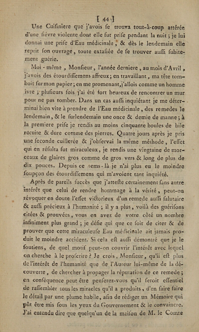 [44] Une Cuifmîere que j’avois fe trouva tout-à-coup attérée d’une fièvre violente dont elle fut prife pendant la nuit ; je lui donnai une prife d’Eau médicinale , & dès le lendemain elle reptit fon ouvrage, toute extafiée de fe trouver suffi fubite- ment guérie. Moi - meme y Monfieur, l’année derniere , au mois d’Avril , }'avais des étourdifîemens affreux; en travaillant, ma tête tom¬ bait fur mon papier; en me promenant,i’allois comme un homme ivre ; plufieurs fois j’ai été fort heureux de rencontrer un mur pour ne pas tomber. Dans un cas auffi inquiétant je me déter¬ minai bien vite à prendre de l’Eau médicinale, des remedes le lendemain, & le furlendemain une once & demie de manne ; à la prenrere prife je rendis au moins cinquante boules de bile recuite & dure comme des pierres. Quatre jours après je pris une fécondé cuillerée & j’obfervai la même méthode , l’effet qui en réfulta fut miraculeux, je rendis une vingtaine de mor¬ ceaux de glaires gros comme de gros vers & long de plus de dix pouces. Depuis ce tems-là je n’ai plus eu le moindre foupçon des étourdififemens qui m’avoient tant inquiétée Après de pareils fuccès que j’atteffe certainement fans autre Intérêt que celui de rendre hommage à la venté , peut-oa révoquer en doute l’effet viéiorieux d’un remede suffi falutaire & aufîi précieux à l’humanité ; il y a plus, voilà des guérifons citées & prouvées, vous en avez de votre côté un nombre infiniment plus grand ; je défie qui que ce foit de citer & de prouver que cette miraculeufe Eau médicinale ait jamais pro¬ duit le moindre accident. Si cela eff aufîi démontré que je le foutiens, de quel motif peut-on couvrir l’intérêt avec lequel on cherche à le profcrire ? Je crois , Monfieur, qu’ii eff plus de l’intérêt de l’humanité que de FAureur lui-même de la dé¬ couverte , de chercher à psopager la réputation de ce remede ; en conféquence peut être penferez-vous qu’il feroit effentiei de rafTembier tous les miracles qu’il a produits, d’en faire faire le détail par une plume habile, afin de rédiger un Mémoire qui pût être mis fous ies yeux du Gouvernement & le convaincre. J’ai entendu dire que quelqu’un de la maifon de M. le Comte