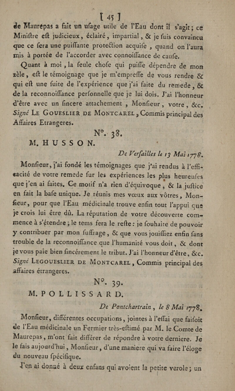 ï 4$ ] de Maurepas a fait un ufage utile de l’Eau dont il s'agit ; es Miniftre eft judicieux, éclairé, impartial, & je fuis convaincu que ce fera une puiffante protection acquife , quand on l’aura mis à portée de l’accorder avec connoifiance de caufe. Quant à moi , la feule chofe qui puifie dépendre de mon zèle, eft le témoignage que je m’empreffe de vous rendre 3c qui eft une fuite de l’expérience que j’ai faite du remede, 3c de la reconnoifiance perfonnelle que je lui dois. J’ai l’honneur d’être avec un fincere attachement , Monfieur, votre , &c. Signé Le Goueslier de Montcarel , Commis principal des Affaires Etrangères. N°.- 38. M. H U S S O N. De Ver failles lt 13 Mai 177$. Moniteur, j’ai fondé les témoignages que j*ai rendus à l’effi¬ cacité de votre remede fur les expériences les plus heureufes que j’en ai faites. Ce motif n’a rien d’équivoque , & la juffice en fait la bafe unique. Je réunis mes vœux aux vôtres. Mon¬ iteur, pour que 1 Eau médicinale trouve enfin tout l’appui que je crois lui etie du. La réputation de votre découverte com¬ mence à s’étendre ; le tems fera le refte : je fouhaire de pouvoir y contribuer par mon fuffiage, & que vous jouiffiez enfin fans trouble de la reconnoifiance que l’humanité vous doit, & dont je vous paie bien fincérement le tribut. J’ai l’honneur d’être, &c. Signé Legoueslier de Montcarel, Commis principal des affaires étrangères. N*. 39. M. POLLISSARD. De Pontchartrain , le 8 Mai 177 S. Monfieur, différentes occupations, jointes à l’effai que faifoit de 1 Eau médicinale un Fermier très-effimé par M. le Comte de Maurepas , m’ont fait différer de répondre à votre derniere. Je le fais aujourd’hui, Monfieur, d’une maniéré qui va faire l’éloge du nouveau fpécifique. -î en ai donué à deux enfans qui avoient la petite verole ; un