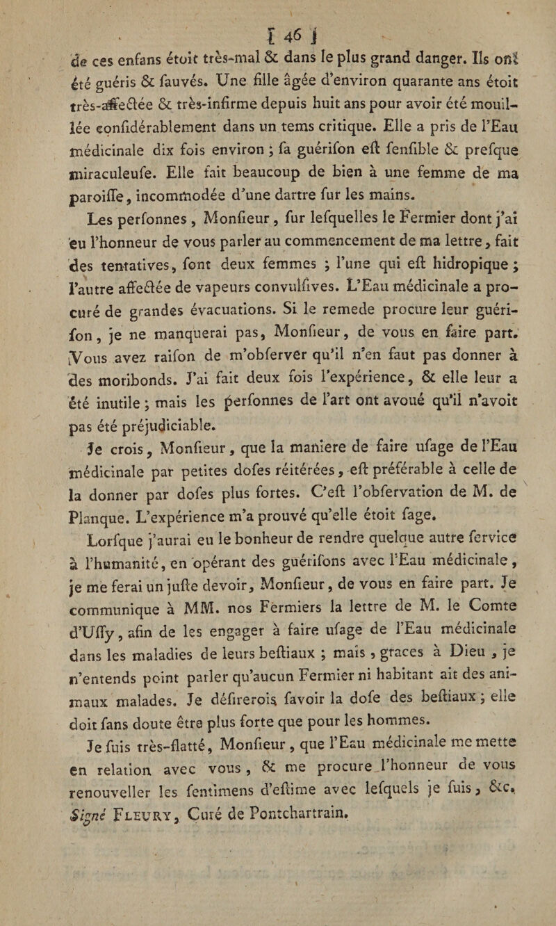 de ces enfans était très-mal & dans le plus grand danger. Ils om été guéris & fauves. Une fille âgée d’environ quarante ans étoit très-a$e£ïée & très-infirme depuis huit ans pour avoir été mouil¬ lée eonfidérablement dans un tems critique. Elle a pris de l’Eau médicinale dix fois environ ; fa guérifon eft fenfible & prefque nfiraculeufe. Elle fait beaucoup de bien à une femme de ma paroiiïe, incommodée d’une dartre fur les mains. Les perfonnes , Monfieur, fur lefquelles le Fermier dont j’ai eu l’honneur de vous parler au commencement de ma lettre, fait des tentatives, font deux femmes ; l’une qui eft hidropique ; l’autre affe&ée de vapeurs convulfives. L’Eau médicinale a pro¬ curé de grandes évacuations. Si le remede procure leur guéri¬ fon, je ne manquerai pas, Monfieur, de vous en faire part. lVous avez raifon de m’obferver qu’il n’en faut pas donner à des moribonds. J’ai fait deux fois l’expérience, & elle leur a été inutile ; mais les perfonnes de l’art ont avoué qu’il n’avoit pas été préjudiciable. Je crois, Monfieur, que la maniéré de faire ufage de l’Eau médicinale par petites dofes réitérées, -eft préférable à celle de la donner par dofes plus fortes. C’eft l’obfervation de M. de Planque. L’expérience m’a prouvé qu’elle étoit fage. Lorfque j’aurai eu le bonheur de rendre quelque autre fervice à l’humanité, en opérant des güerifons avec 1 Eau médicinale, je me ferai un jufle devoir, Monfieur, de vous en faire part. Je communique à MM. nos Fermiers la lettre de M. le Comte d’Ufiy, afin de les engager à faire ufage de l’Eau médicinale dans les maladies de leurs beftiaux ; mais, grâces à Dieu , je n’entends point parler qu’aucun Fermier ni habitant ait des ani¬ maux malades. Je defirerois favoir la dofe des beftiaux, ehe doit fans doute être plus forte que pour les hommes. Je fuis très—flatté, jMonfieur , que 1 Eau médicinale me mette en relation avec vous , & me procure l’honneur de vous renouveller les fentimens a’eftime avec lefquels je fuis* Sisné Fleury, Curé de Pontchartrain. O *