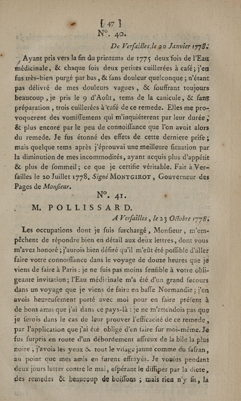 N°. 40. De Ver faille s. le 20 Janvier . Ayant pris vers la fin du printems de 1775 deux fois de l’Eau médicinale, & chaque fois deux petites cuillerées àcafé;j’eu fus très-bien purgé par bas , & fans douleur quelconque ; n’étant pas délivré de mes douleurs vagues , &. fouffrant toujours beaucoup j je pris le 9 d’Août, tems de la canicule, & fans préparation , trois cuillerées à café de ce remede. Elles me pro¬ voquèrent des vomKfemens qui m’inquiéterent par leur durée ^ & plus encore par le peu de connoiffance que l’on avoit alors du remede. Je fus étonné des effets de cette derniere prife ; mais quelque tems après j’éprouvai une meilleure fituation par la diminution de mes incommodités, ayant acquis plus d’appétit & plus de fommeil; ce que je certifie véritable. Fait à Ver- failles le 20 Juillet 1778. Signé MontgirOT , Gouverneur des Pages de Monfeur, N°. 41. M. P O L L I S S A R D. A Verfailles, le 23 Otfobre Les occupations dont je fuis furchargé, Mcnfieur j m’em¬ pêchent de répondre bien en détail aux deux lettres, dont vous m’avez honoré ; j’aurois bien défiré qu’il m’eût été poffible d’aller faire votre connoiffance dans le voyage de douze heures que je viens de faire à Paris ; je ne fuis pas moins fenfible à votre obli¬ geante invitation; l’Eau médicinale m’a été d’un grand fecours dans un voyage que je viens de faire en balle Normandie; j’en avois heureufement porté avec moi pour en faire prélent à de bons amis que j’ai dans ce pays-là : je ne m’attendois pas que je lerois dans le cas de leur prouver l'efficacité de ce remede , par l’application que j’ai été oblige d’en faire fur moi-même. Je fus furpris en route d’un débordement affreux de labile la plus noire ; j’avois les yeux c*. tout le vifage jaune comme du fafran, au point que mes amis en furent effrayés. Je voulus pendant deux jours lutter contre le mai, efpérant le diffiper par la dicte, des remedes beaucoup de boiffons ; mais rien n’y fit, la