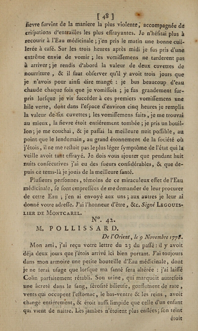 Üevre furvînt de la maniéré la plus violente^ accompagnée de crifpations d’entrailles les plus effrayantes. Je n’héfitai plus à recourir à l’Eau médicinale ; j’en pris le matin une bonne cuil¬ lerée à café. Sur les trois heures après midi je fus pris d’une extrême envie de vomir ; les vomiffemens ne tardèrent pas à arriver ; je rendis d’abord la valeur de deux cuvettes de nourriture , & il faut obferver qu’il ÿ avoit trois jours que je n’avois pour ainfi dire mangé : je bus beaucoup d’eau chaude chaque fois que je vomiffois ; je fus grandement fur- pris lorfque je vis fuccéder à ces premiers vomiffemens une bile verte, dont dans l’efpace d’environ cinq heures je remplis la valeur defflx cuvettes ; les vomiffemens faits , je me trouvai au mieux, la fievre étoit entièrement tombée ; je pris un bouil¬ lon; je me couchai, & je paffai la meilleure nuit poffible, au point que le lendemain, au grand étonnement de la fociété où j’étois, il ne me reliait pas le plus léger fymptôme de l’état qui !a veille avoit tant effrayé. Je dois vous ajouter que pendant huit nuits confécutives j’ai eu des fueurs confidérables, &. que de¬ puis ce tems-là je jouis de la meilleure fanté. Pîufieurs perfonnes, témoins de ce miraculeux effet de l’Eau médicinale, fe font empreffées de me demander de leur procurer de cette Eau ; j’en ai envoyé aux uns ; aux autres je leur ai donné votre adreffe. J’ai l’honneur d’être, &c. Signé Legoues- L1ER DE MoNTCAREL. ' N°. 42. M, P O L L I S S A R D. De VOrient, le p Novembre 1778* Mon ami, j’ai reçu votre lettre du 23 du paffé : il y avoit déjà deux jours que j’étois arrivé ici bien portant. J’ai toujours dans mon armoire une petite bouteille d’Eau médicinale, dont je ne ferai ufage que lorfque ma fanté fera altérée : j’ai laiffé Colin parfaitement rétabli. Son mine, qui marquoit autrefois une âcreté dans le fang, lérofité bilieufe, gonflement de rate, vents qui occupent l’eftomac, le bas-ventre & les reins , avoit changé entièrement, & étoit auffi limpide que celle d’un enfant qui vient de naître, Lès jambes n’étoient plus enflées; fon teint étoit