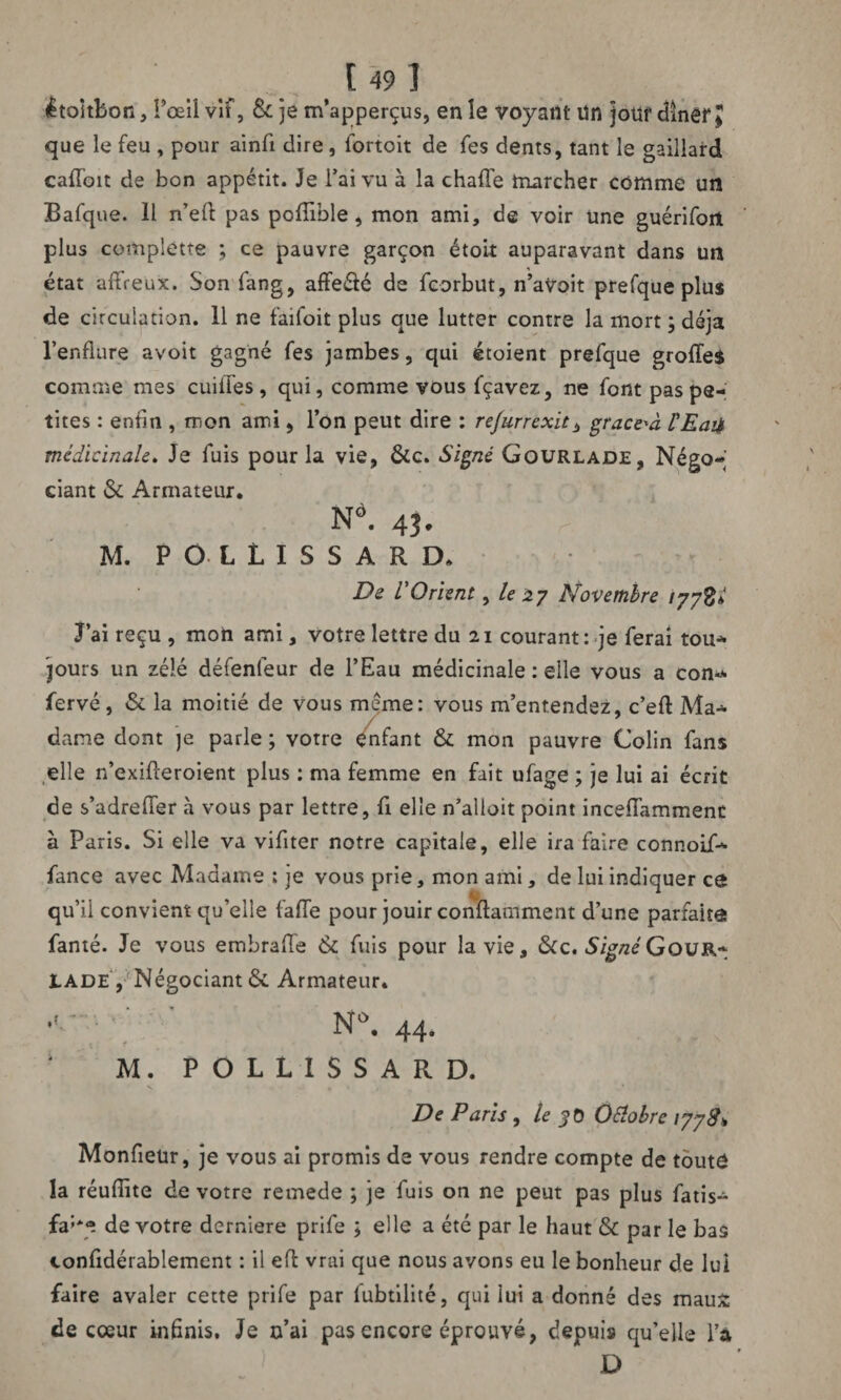 êtoitbon, !’œil vif, & je m'aperçus, en le voyant un jotlf dîner J que le feu , pour ainfi dire, fortoit de fes dents, tant le gaillard cafloit de bon appétit. Je l’ai vu à la chafle marcher comme un Bafque. 11 n’efl: pas poflible, mon ami, de voir une guérifort plus complette ; ce pauvre garçon étoit auparavant dans un état affreux. Son fang, affe&é de fcorbut, n’aVoit prefque plus de circulation. 11 ne faifoit plus que lutter contre la mort ; déjà l’enflure avoit gagné fes jambes, qui étoient prefque groffes comme mes cuifles, qui, comme vous fçavez, ne font pas pe¬ tites : enfin , mon ami, l’on peut dire : refurrexit, grace'à l'Eaii médicinale. Je fuis pour la vie, &c. Signé Gourlade, Négo*» ciant 6c Armateur. Nô. 43. M. P O- L L I S S A R D. De VOrient, le 27 Novembre 177%; J’ai reçu , mon ami, votre lettre du 21 courant: je ferai tou* jours un zélé défenleur de l’Eau médicinale : elle vous a con-* fervé, 6c la moitié de vous meme: vous m’entendez, c’efl: Ma-* dame dont je parle ; votre enfant 6c mon pauvre Colin fans elle n’exifteroient plus : ma femme en fait ufage ; je lui ai écrit de s’adrefler h vous par lettre, fi elle n’alloit point inceiïammenc à Paris. Si elle va viflter notre capitale, elle ira faire connoif- fance avec Madame ; je vous prie, mon ami, de lui indiquer cô ■ qu’il convient qu’elle fafle pour jouir conftamment d’une parfaite famé. Je vous embrafle & fuis pour la vie, &c. SignéGour* X.ADE , Négociant 6c Armateur. N°. 44- M. P O L L I S S A R D. De Paris , le 30 OElobrc 1778* Monfletir, je vous ai promis de vous rendre compte de toute la réuflïte de votre remede ; je fuis on ne peut pas plus fatis- fa:*e de votre derniere prife ; elle a été par le haut 6c par le bas confidérablement : il eft vrai que nous avons eu le bonheur de lui faire avaler cette prife par lubtilité, qui lui a donné des maux: de cœur infinis. Je n’ai pas encore éprouvé, depuis qu’elle l’à D