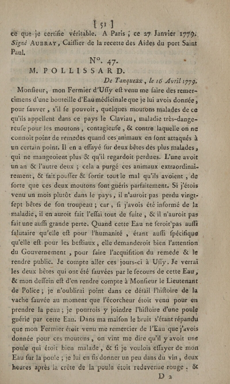 t 5» 1 ce que je certifie véritable. A Paris * ce 27 Janvier 1779* Signé Aubray, Caiffier de la recette des Aides du port Saint Paul. M. P O L L I S S A R D. De Tanqueûx , le 16 Avril 1779+ Moniteur, mon Fermier d’Udy eft venu me faire des remer- cimens d’une bouteille d’Eau médicinale que je lui avois donnée \ pour fauver * s’il fe pouvoit, quelques moutons malades de ce qu’ils appellent dans ce pays le Claviau, maladie très-dange- reufe pour les moutons, contagieufe , &. contre laquelle on ne connoît point de remedes quand ces^animaux en font attaqués à un certain point* Il en a eflayé fur deux bêtes des plus malades d qui ne mangeoieut plus & qu’il regardoit perdues. L’une avoit un an & l’autre deux ; cela a purgé ces animaux extraordinai* rement, & taitpoulTer& fortir tout le mal qu’ils avoient , de forte que ces deux moutons font guéris parfaitement. Si j’étois venu un mois plutôt dans le pays, il n’auroit pas perdu vingt- fept bêtes de fon troupeau ; car , fi j’avois été informé de la maladie, il en auroit fait FefFai tout de fuite , & il n’auroit pas fait une audi grande perte. Quand cette Eau ne feroit'pas audit falutaire qu’elle eft pour l’humanité , étant audi fpécifique qu’elle eft pour les beftiaux , elle demanderoit bien l’attention du Gouvernement , pour faire l’acquifition du remede & le rendre public. Je compte aller ces jours-ci à Udy. Je verrai les deux bêtes qui ont été fauvées par le fecours de cette Eau , & mon dedein eft d’en rendre compte à Monfteur le Lieutenant de Police ; je n’oublirai point dans ce détail l’hiftoire de la vache fauvée au moment que l’écorcheur étoit venu pour en prendre la peau ; je pourrois y joindre l’hiftoire d’une poule guérie par cette Eau. Dans ma maifon le bruit s’étant répandu que mon Fermier étoit venu me remercier de l’Eau que j’avois donnée pour ces moutons, on vint me dire qu’il y avoit une poule qui étoit bien malade , & li je voulois edayer de mon Eau lur la poule ; ie lui en fis donner un peu dans du vin , deux heures après la crête de la poule étoit redevenue rouge • §£ D 2