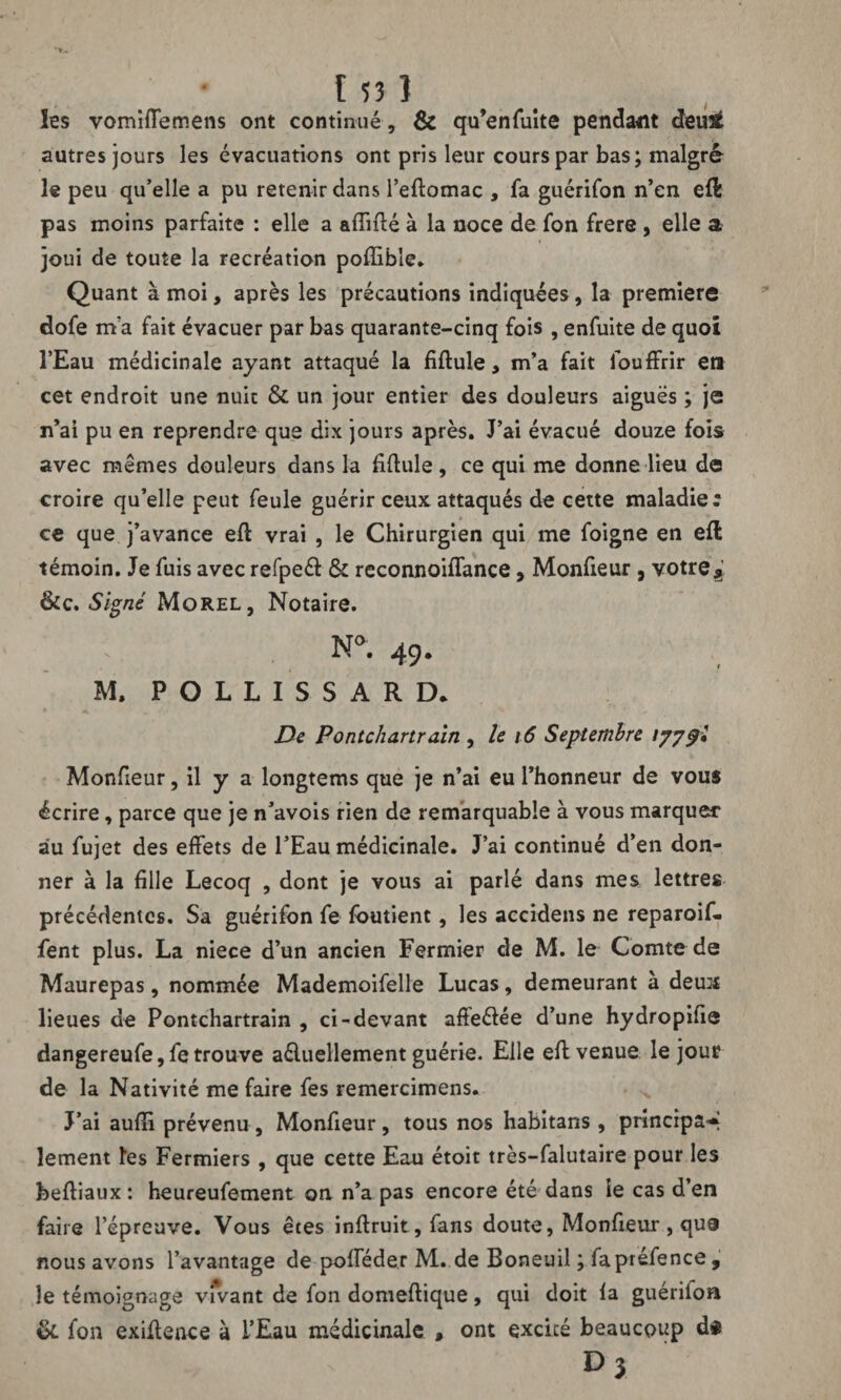 les vomifiemens ont continué , & qu’enfuite pendant deu£ autres jours les évacuations ont pris leur cours par bas; malgré le peu qu’elle a pu retenir dans l’eftomac , fa guérifon n’en eft pas moins parfaite : elle a affilié à la noce de fon frere , elle a joui de toute la recréation poffible. Quant à moi, après les précautions indiquées, la première dofe m’a fait évacuer par bas quarante-cinq fois , enfuite de quoi l’Eau médicinale ayant attaqué la fiftule > m’a fait louffrir en cet endroit une nuit & un jour entier des douleurs aiguës ; je n’ai pu en reprendre que dix jours après. J’ai évacué douze fois avec memes douleurs dans la fiftule, ce qui me donne lieu de croire qu’elle peut feule guérir ceux attaqués de cette maladie; ce que j’avance eft vrai , le Chirurgien qui me foigne en eft témoin. Je fuis avec refpeél & reconnoiffance, Monfieur , vôtres &c. Signé Morel, Notaire. N». 49. M. P O L L I S S A R D. De Pontchartrain , le 16 Septembre 1779I Monfieur, il y a longtems que je n’ai eu l’honneur de vous écrire, parce que je n’avois rien de remarquable à vous marquer au fujet des effets de l’Eau médicinale. J’ai continué d’en don¬ ner à la fille Lecoq , dont je vous ai parlé dans mes lettres précédentes. Sa guérifon fe foutient, les accidens ne reparoif- fent plus. La niece d’un ancien Fermier de M. le Comte de Maurepas, nommée Mademoifelle Lucas, demeurant à deua lieues de Pontchartrain , ci-devant affeélée d’une hydropifie dangereufe, fe trouve aéluellement guérie. Elle eft venue le jour de la Nativité me faire fes remercimens. J’ai auffi prévenu , Monfieur, tous nos habitans , principal lement les Fermiers , que cette Eau étoit très-falutaire pour les beftiaux : heureufement on n’a pas encore été dans îe cas d’en faire l’épreuve. Vous êtes inftruit, fans doute, Monfieur , qua nous avons l’avantage de pofféder M. de Boneuil ; fapréfence , le témoignage vivant de fon domeftique, qui doit la guérifon & fon exiffence à l’Eau médicinale , ont excité beaucoup Dj