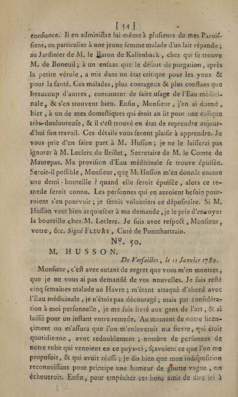 confiance. Il en adminifire lui-même à pîufieurs de mes Paroif- fiens, en particulier à une jeune femme malade d’un lait répandu ; au Jardinier de M. le j^aron de Kalienback , chez qui fe trouve M. de Boneuil ; à un enfant que Je défaut de purgation 9 après la petite vérole , a mis dans un état crit que pour les yeux & pour îafanté. Ces malades, plus courageux & plus confians que beaucoup d’autres, continuent de faire ufage de l’Eau médici¬ nale , & s’en trouvent bien. Enfin, Monfieur, j’en ai donné , hier , à un de mes domefiiques qui étoit au lit pour une colique très»-douloureufe, & il s’efi: trouvé en état de reprendre aujour¬ d'hui fon travail. Ces détails vous feront plaifir à apprendre^Je vous prie d’en faire part à M. HufFon ; je ne le laifiefai pas ignorer à M. Leclerc du Brillet, Secrétaire de M. le Comte de Maurepas. Ma provifion d’Eau médicinale fe trouve êpuifée® Seroit-il pofhble, Monfieur, quç M. Hufion m'en donnât encore une demi • bouteille ? quand elle feroit épuifée 5 alors ce re- mede feroit connu. Les perfonnes qui en auroient befoin pour¬ voient s’en pourvoir ; je ferois volontiers ce dépofitaire. Si M, Hufibn veut bien acquielcer à ma demande , je le prie d’envoyer la bouteille chez.M. Leclerc. Je fuis avec refpeél, Monfieur ? votre , &c. Signé Fleury , Curé de Pontchartrain, N?. 50, M. H U S S O N. De Ver faille s, le n Janvier ijSo, Monfieur, c’eft avec autant de regret que vous m’en montrez, que je ne vous ai pas demandé de vos nouvelles. Je fuis refié cinq femaines malade au Havre ; m’étant attaqué d’abord avec PEau médicinale , je n’étois pas découragé; mais par confidéra- tion à moi perfonnelîe , je me fuis livré aux gens de l’art, & al laiffé pour un jnfiant votre remede. Au moment de notre licen- çîment on m’aflura que l’on m’enleveroit ma fievre, qui étoit quotidienne , avec redoublement ; nombre de perfonnes de notre fobe qui venoient en ce pays-ci 5 fçavoient ce que l’on me propofoit, Sl qui avoit réufii ; je dis bien que mon indifpofition Teconnoifiant pour principe une humeur de goutte vague , on échouergit, Enfin # pour empêcher ces bons amis de dire ici à