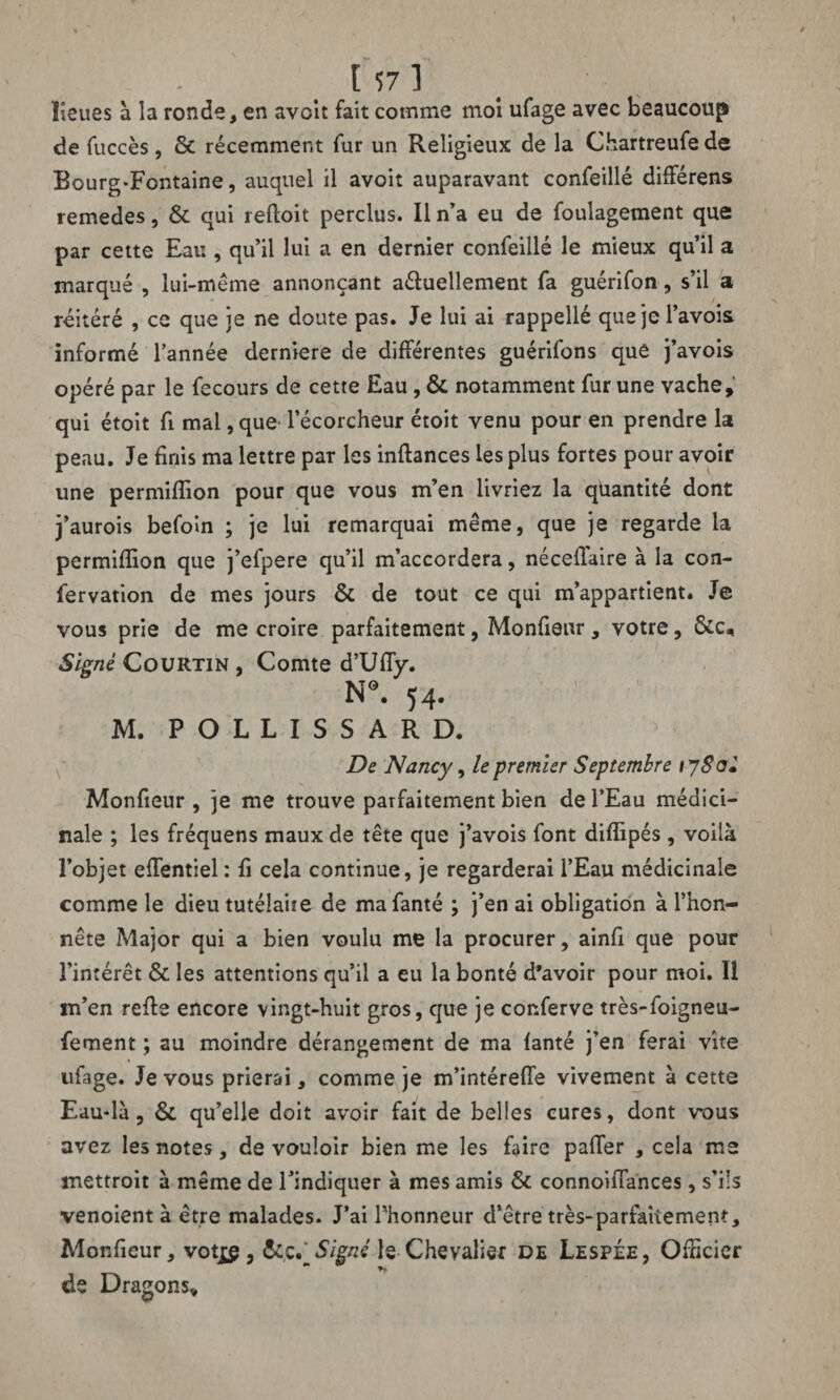 lieues à la ronde, en avoit fait comme moi ufage avec beaucoup de fuccès, & récemment fur un Religieux de la Chartreufe de Bourg-Fontaine, auquel il avoit auparavant confeillé différens remedes, & qui refioit perclus. Il n’a eu de foulagement que par cette Eau , qu’il lui a en dernier confeillé le mieux qu’il a marqué , lui-méme annonçant a&uellement fa guérifon, s’il a réitéré , ce que je ne doute pas. Je lui ai rappellé quejcl’avois informé l’année derniere de différentes guérifons que j’avois opéré par le fecours de cette Eau , & notamment fur une vache, qui étoit fi mal, que l’écorcheur étoit venu pour en prendre la peau. Je finis ma lettre par les inftances les plus fortes pour avoir une permiflion pour que vous m’en livriez la quantité dont j’aurois befoin ; je lui remarquai même, que je regarde la permiflion que j’efpere qu’il m’accordera, néceflàire à la con¬ fier vation de mes jours & de tout ce qui m’appartient. Je vous prie de me croire parfaitement, Monfieur, votre, &c. Signé Courtin , Comte d’Ufly. N9. H- M. POLLISSARD. De Nancy, le premier Septembre iySo» Monfieur , je me trouve parfaitement bien de l’Eau médici¬ nale ; les fréquens maux de tête que j’avois font diflipés , voilà l’objet eflentiel : fi cela continue, je regarderai l’Eau médicinale comme le dieu tutélaire de mafanté ; j’en ai obligation à l’hon¬ nête Major qui a bien voulu me la procurer, ainfi que pour l’intérêt & les attentions qu’il a eu la bonté d'avoir pour moi. Il m’en refie encore vingt-huit gros, que je confierve très-foigneu- fement ; au moindre dérangement de ma fanté j’en ferai vite ufage. Je vous prierai, comme je m’intérefle vivement à cette Eaudà, & qu’elle doit avoir fait de belles cures, dont vous avez les notes, de vouloir bien me les faire pafler , cela me mettroit à même de l’indiquer à mes amis & connoifiances, s’ils venoient à être malades. J’ai l’honneur d’être très-parfaitement, Monfieur, votjs , &c. Signé le Chevalier de Lespée, Officier de Dragons,