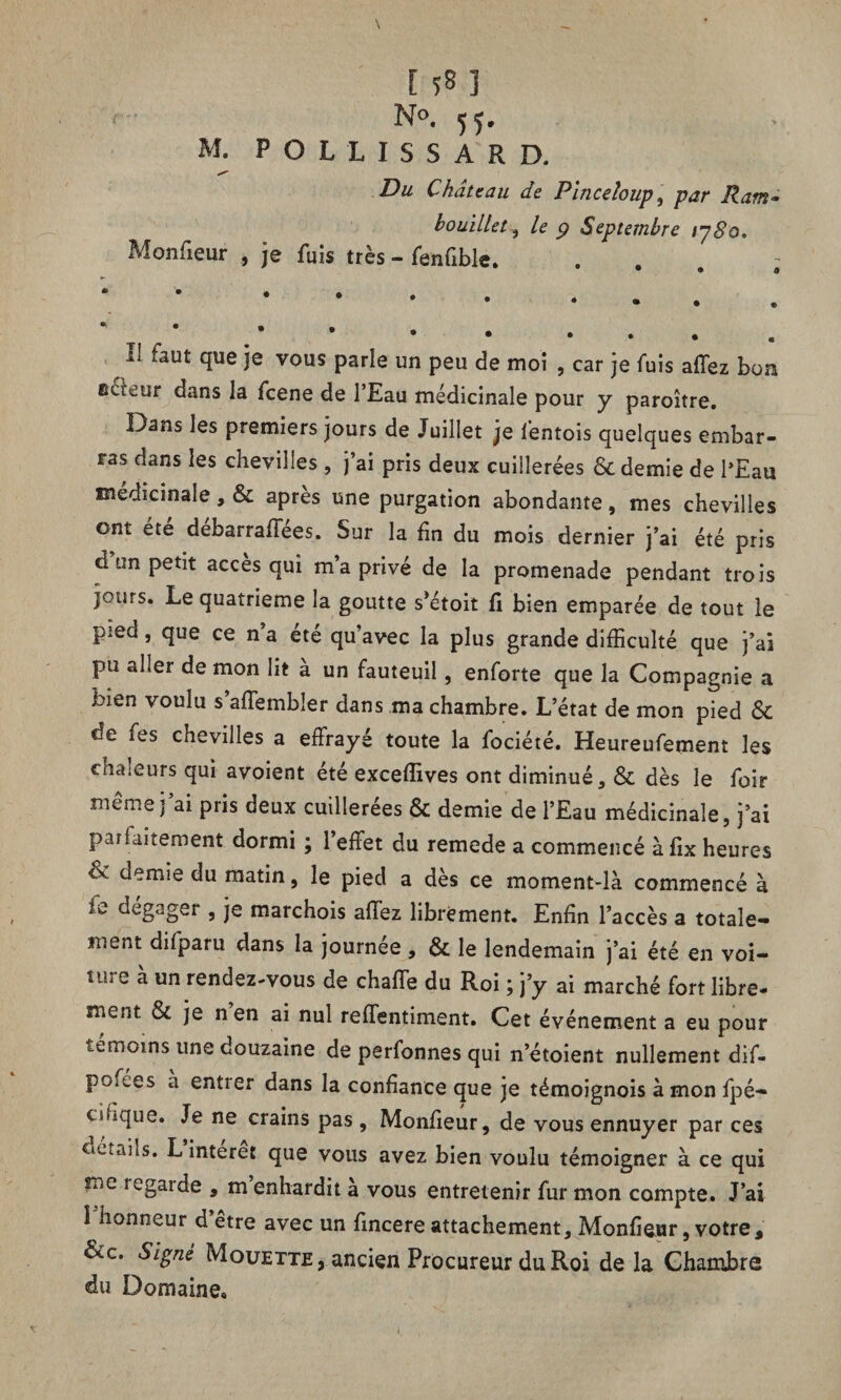 E *8 ] No. yy. M. P O L 1 I S S A R D. Du Château de Pinceloup, par Ram- bouillet , ^ Septembre iy8o. Monfîeur , je fuis très - fenfiblc. ... * • * * * II faut que je vous parle un peu de moi , car je fuis allez bon edeur dans la feene de l’Eau médicinale pour y paroître. Dans les premiers jours de Juillet je fentois quelques embar¬ ras dans les chevilles , j’ai pris deux cuillerées & demie de l’Eau médicinale, & apres une purgation abondante, mes chevilles ont été debarraffees. Sur la fin du mois dernier j’ai été pris d un petit accès qui m’a privé de la promenade pendant trois jours. Le quatrième la goutte s’étoit fi bien emparée de tout le pied, que ce n’a été qu’avec la plus grande difficulté que j’ai pu aller de mon lit à un fauteuil, enforte que la Compagnie a bien voulu s affembler dans ma chambre. L’état de mon pied & de fes chevilles a effrayé toute la fociété. Heureufement les chaleurs qui avoient été exceffives ont diminué, & dès le foir même j’ai pris deux cuillerées & demie de l’Eau médicinale, j’ai parfaitement dormi ; 1 effet du remede a commencé à fix heures & demie du matin, le pied a dès ce moment-là commencé à îi*, dégager , je marchois affez librement. Enfin l’accès a totale¬ ment difparu dans la journée, & le lendemain j’ai été en voi- tih e à un rendez-vous de chaffe du Roi ; j’y ai marché fort libre¬ ment & je n en ai nul reffentiment. Cet événement a eu pour tuiiOins une douzaine de perfonnes qui n’étoient nullement dif- po.ées à entrer dans la confiance que je témoignois à mon fpé- chique. Je ne crains pas, Monfieur, de vous ennuyer par ces Ciéuiis. L interet que vous avez bien voulu témoigner à ce qui me regarde , m’enhardit à vous entretenir fur mon compte. J’ai l’honneur d’être avec un fincere attachement, Monfieur, votre, &c. Signé Mouette, ancien Procureur du Roi de la Chambre du Domaine.