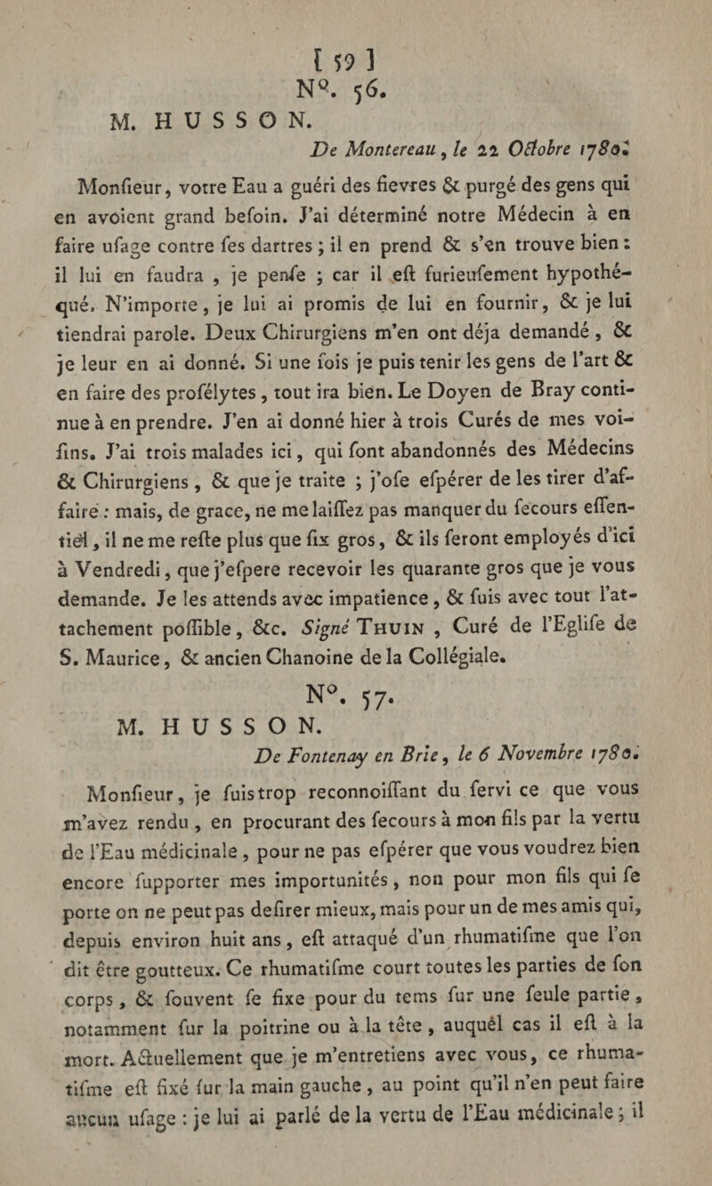 NQ. 5 6. M. H U S S O N. De Montereau, le 22 Octobre iySo* Moniteur, votre Eau a guéri des fievres purgé des gens qui en avôient grand befoin. J’ai déterminé notre Médecin à en faire ufage contre fes dartres ; ii en prend & s’en trouve bien : il lui en faudra , je penfe ; car il eft furieufement hypothé¬ qué, N’importe, je lui ai promis de lui en fournir, ôc je lui tiendrai parole. Deux Chirurgiens m’en ont déjà demandé , & je leur en ai donné. Si une fois je puis tenir les gens de 1 art & en faire des profélytes, tout ira bien. Le Doyen de Bray conti¬ nue à en prendre. J’en ai donné hier à trois Curés de mes voi- fins. J’ai trois malades ici, qui font abandonnés des Médecins & Chirurgiens, & que je traite ; j’ofe efpérer de les tirer d’af¬ fairé : mais, de grâce, ne melaiftez pas manquer du fecours eften- tiél, il ne me refte plus que fix gros, & ils feront employés d’ici à Vendredi, que j’efpere recevoir les quarante gros que je vous demande. Je les attends avec impatience , & fuis avec tout 1 at¬ tachement poflible, &c. Signé Thuin , Curé de l’Eglife de S. Maurice, & ancien Chanoine de la Collégiale. N°. 57- M. H U S S O N. De Fontenay en Brie, le 6 Novembre iy8o. Monfieur, je fuis trop reconnoiflant du fervi ce que vous m’avez rendu, en procurant des fecours à mon fils par la vertu de l’Eau médicinale , pour ne pas efpérer que vous voudrez bien encore fupporter mes importunités, non pour mon fils qui fe porte on ne peut pas defirer mieux, mais pour un de mes amis qui, depuis environ huit ans, eft attaqué d’un rhumatifme que Ion dit être goutteux. Ce rhumatifme court toutes les parties de fon corps, & fouvent fe fixe pour du tems fur une feule partie, notamment fur la poitrine ou à la tête , auquél cas il eft à la mort. Actuellement que je m’entretiens avec vous, ce rhuma¬ tifme eft fixé fur la main gauche , au point qu’il n’en peut faire aucun ufage *. je lui ai parle de la vertu de 1 Eau mcdicin«ie, il