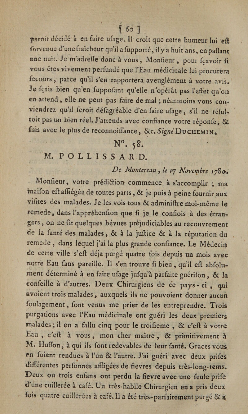 paraît décidé à en faire ufage. ÏS croit que cette humeur lui efl fur venue d’une fraîcheur qu’il afupporté, il y a huit ans, enpaflanc rare nuit. Je m'adrefle donc à vous , Monfieur, pour fçavoir fi vous êtes vivement perfuadé que l’Eau médicinale lui procurera iecours, parce qu’il s’en rapportera aveuglément à votre avis. Je fçeis bien qu’en fuppofant quelle n opérât pas l’effet qu’on en attend, elle ne peut pas faire de mal ; néanmoins vous con¬ viendrez qu’il feroit défagréable d’en faite ufage, s’il ne réfui- toit pas un bien reel. J’attends avec confiance votre réponfe, & fuis avec le plus de reconnoifïance, &c. Signé Duchemin* N°. 58. M. POLLISS ARD. De Monteredu , le ry Novembre /780. Monfieur, votre prédi&ion commence à s’accomplir ; ma Tnaîfon eft affiégée de toutes parts, & je puis à peine fournir aux vîntes des malades. Je les vois tous & adminiflre moi-même le remede, dans l’appréhenfion que fi je le conçois à des étran¬ gers , on ne fît quelques bévues préjudiciables au recouvrement de la fanté des malades, & à la juftice & à la réputation du remede , dans lequel j’ai la plus grande confiance. Le Médecin de cette ville s’eff déjà purgé quatre fois depuis un mois avec ïiotre Eau fans pareille. Il s’en trouve fi bien , qu’il eff abfolu- ment déterminé à en faire ufage jufqu’à parfaite guérifon, & la confeille à d’autres. Deux Chirurgiens de ce pays-ci , qui avoient trois malades, auxquels ils ne pouvoient donner aucun foulagement, font venus me prier de les entreprendre. Trois purgations avec l’Eau médicinale ont guéri les deux premiers malades; il en a fallu cinq pour le troifieme , & c’eft à votre Eau , c’eff à vous , mon cher maître , & primitivement à M. HufTon, à qui ils font redevables de leur fanté. Grâces vous en foient rendues à l’un & l’autre. J’ai guéri avec deux prifes différentes perfonnes affligées de fievres depuis très-long-tems. Deux ou trois enfans ont perdu la fievre avec une feule prife d une cuilleree à café. Un trèsfflabile Chirurgien en a pris deux fois quatre cuillerées à café. Il a été très-parfaitement purgé & a